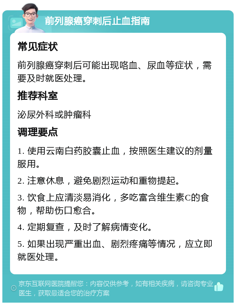 前列腺癌穿刺后止血指南 常见症状 前列腺癌穿刺后可能出现咯血、尿血等症状，需要及时就医处理。 推荐科室 泌尿外科或肿瘤科 调理要点 1. 使用云南白药胶囊止血，按照医生建议的剂量服用。 2. 注意休息，避免剧烈运动和重物提起。 3. 饮食上应清淡易消化，多吃富含维生素C的食物，帮助伤口愈合。 4. 定期复查，及时了解病情变化。 5. 如果出现严重出血、剧烈疼痛等情况，应立即就医处理。