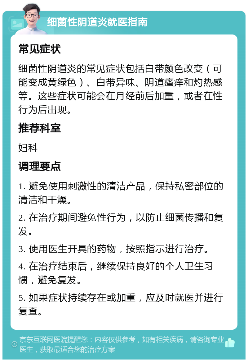 细菌性阴道炎就医指南 常见症状 细菌性阴道炎的常见症状包括白带颜色改变（可能变成黄绿色）、白带异味、阴道瘙痒和灼热感等。这些症状可能会在月经前后加重，或者在性行为后出现。 推荐科室 妇科 调理要点 1. 避免使用刺激性的清洁产品，保持私密部位的清洁和干燥。 2. 在治疗期间避免性行为，以防止细菌传播和复发。 3. 使用医生开具的药物，按照指示进行治疗。 4. 在治疗结束后，继续保持良好的个人卫生习惯，避免复发。 5. 如果症状持续存在或加重，应及时就医并进行复查。