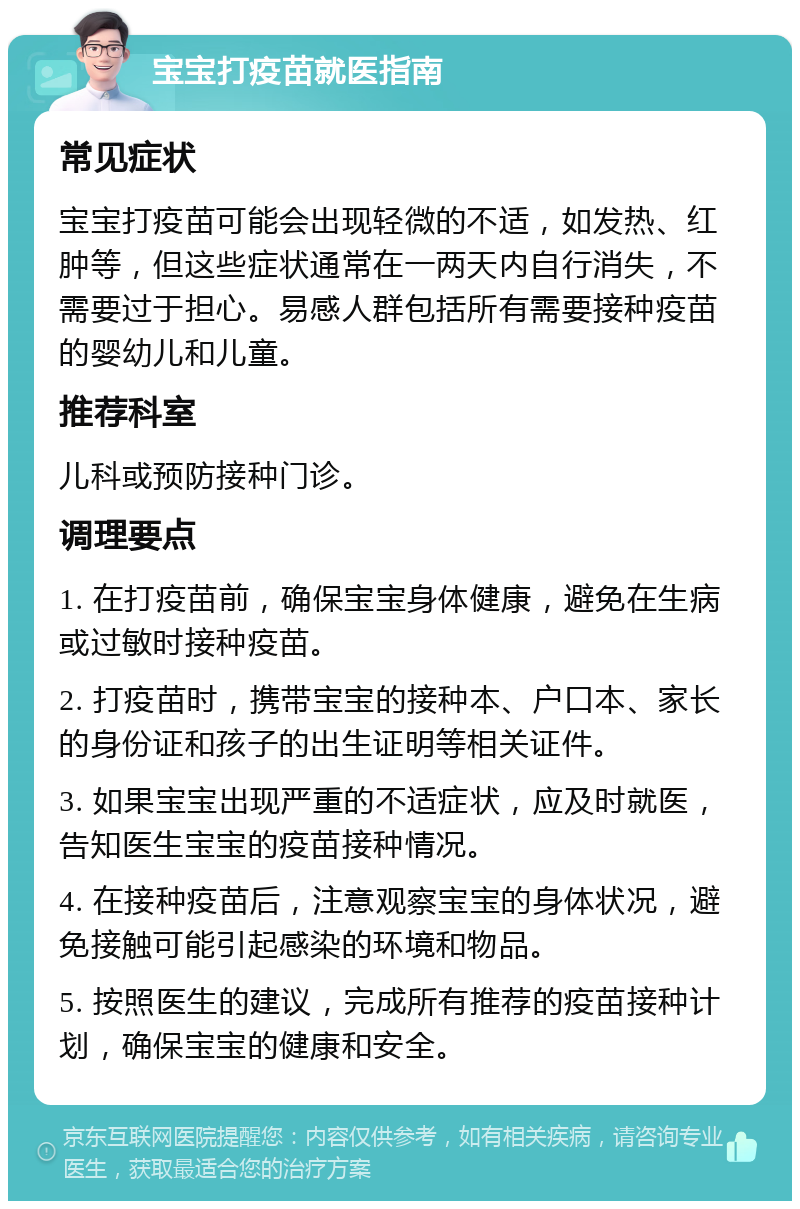 宝宝打疫苗就医指南 常见症状 宝宝打疫苗可能会出现轻微的不适，如发热、红肿等，但这些症状通常在一两天内自行消失，不需要过于担心。易感人群包括所有需要接种疫苗的婴幼儿和儿童。 推荐科室 儿科或预防接种门诊。 调理要点 1. 在打疫苗前，确保宝宝身体健康，避免在生病或过敏时接种疫苗。 2. 打疫苗时，携带宝宝的接种本、户口本、家长的身份证和孩子的出生证明等相关证件。 3. 如果宝宝出现严重的不适症状，应及时就医，告知医生宝宝的疫苗接种情况。 4. 在接种疫苗后，注意观察宝宝的身体状况，避免接触可能引起感染的环境和物品。 5. 按照医生的建议，完成所有推荐的疫苗接种计划，确保宝宝的健康和安全。