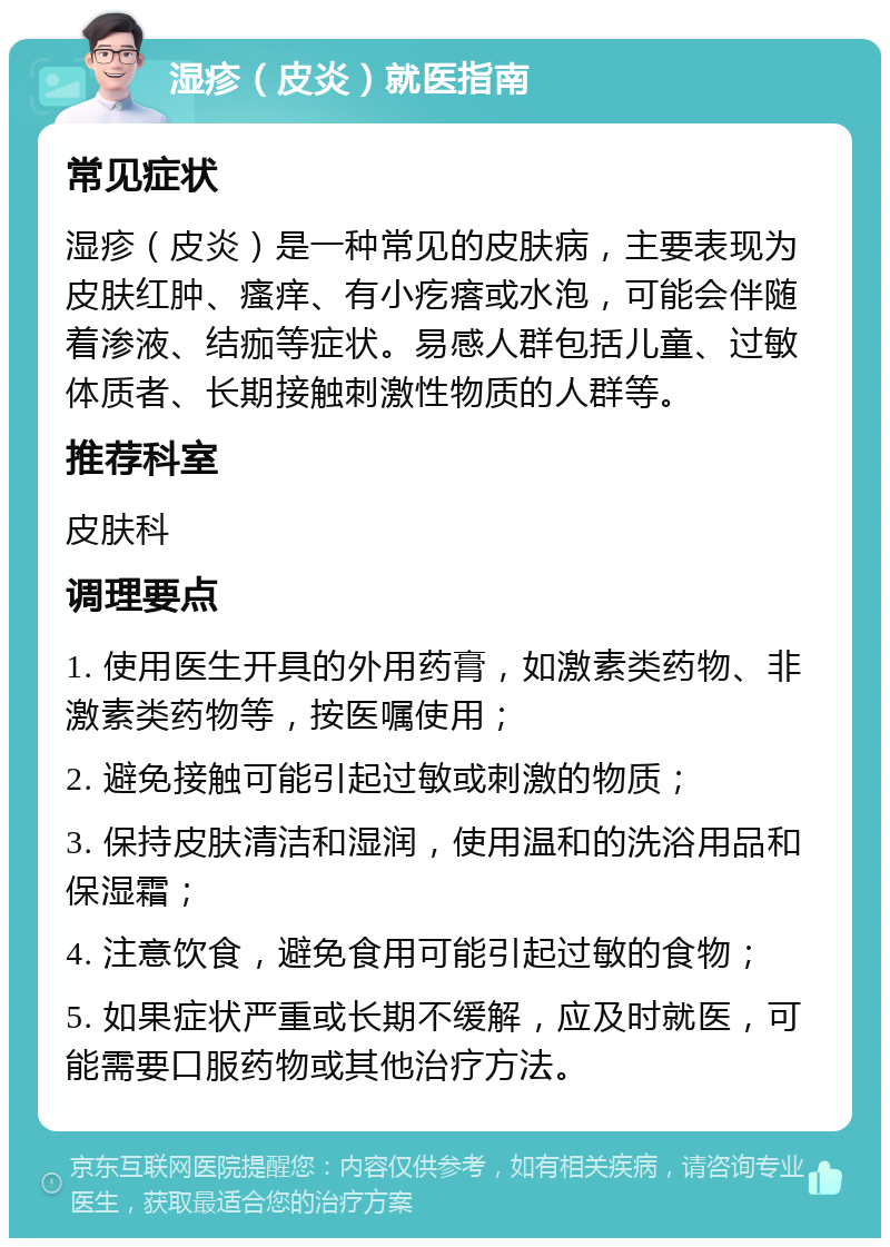 湿疹（皮炎）就医指南 常见症状 湿疹（皮炎）是一种常见的皮肤病，主要表现为皮肤红肿、瘙痒、有小疙瘩或水泡，可能会伴随着渗液、结痂等症状。易感人群包括儿童、过敏体质者、长期接触刺激性物质的人群等。 推荐科室 皮肤科 调理要点 1. 使用医生开具的外用药膏，如激素类药物、非激素类药物等，按医嘱使用； 2. 避免接触可能引起过敏或刺激的物质； 3. 保持皮肤清洁和湿润，使用温和的洗浴用品和保湿霜； 4. 注意饮食，避免食用可能引起过敏的食物； 5. 如果症状严重或长期不缓解，应及时就医，可能需要口服药物或其他治疗方法。