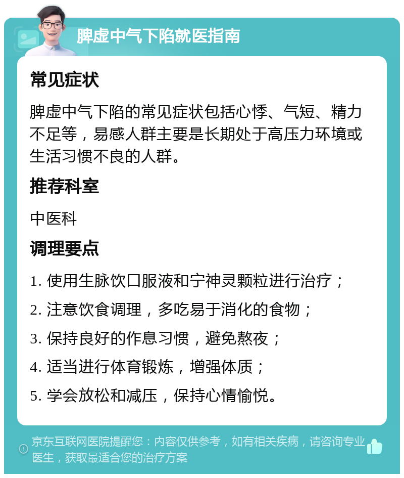 脾虚中气下陷就医指南 常见症状 脾虚中气下陷的常见症状包括心悸、气短、精力不足等，易感人群主要是长期处于高压力环境或生活习惯不良的人群。 推荐科室 中医科 调理要点 1. 使用生脉饮口服液和宁神灵颗粒进行治疗； 2. 注意饮食调理，多吃易于消化的食物； 3. 保持良好的作息习惯，避免熬夜； 4. 适当进行体育锻炼，增强体质； 5. 学会放松和减压，保持心情愉悦。