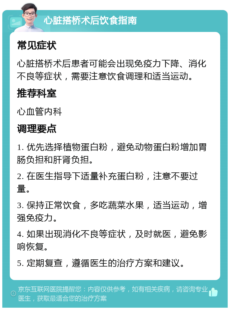 心脏搭桥术后饮食指南 常见症状 心脏搭桥术后患者可能会出现免疫力下降、消化不良等症状，需要注意饮食调理和适当运动。 推荐科室 心血管内科 调理要点 1. 优先选择植物蛋白粉，避免动物蛋白粉增加胃肠负担和肝肾负担。 2. 在医生指导下适量补充蛋白粉，注意不要过量。 3. 保持正常饮食，多吃蔬菜水果，适当运动，增强免疫力。 4. 如果出现消化不良等症状，及时就医，避免影响恢复。 5. 定期复查，遵循医生的治疗方案和建议。