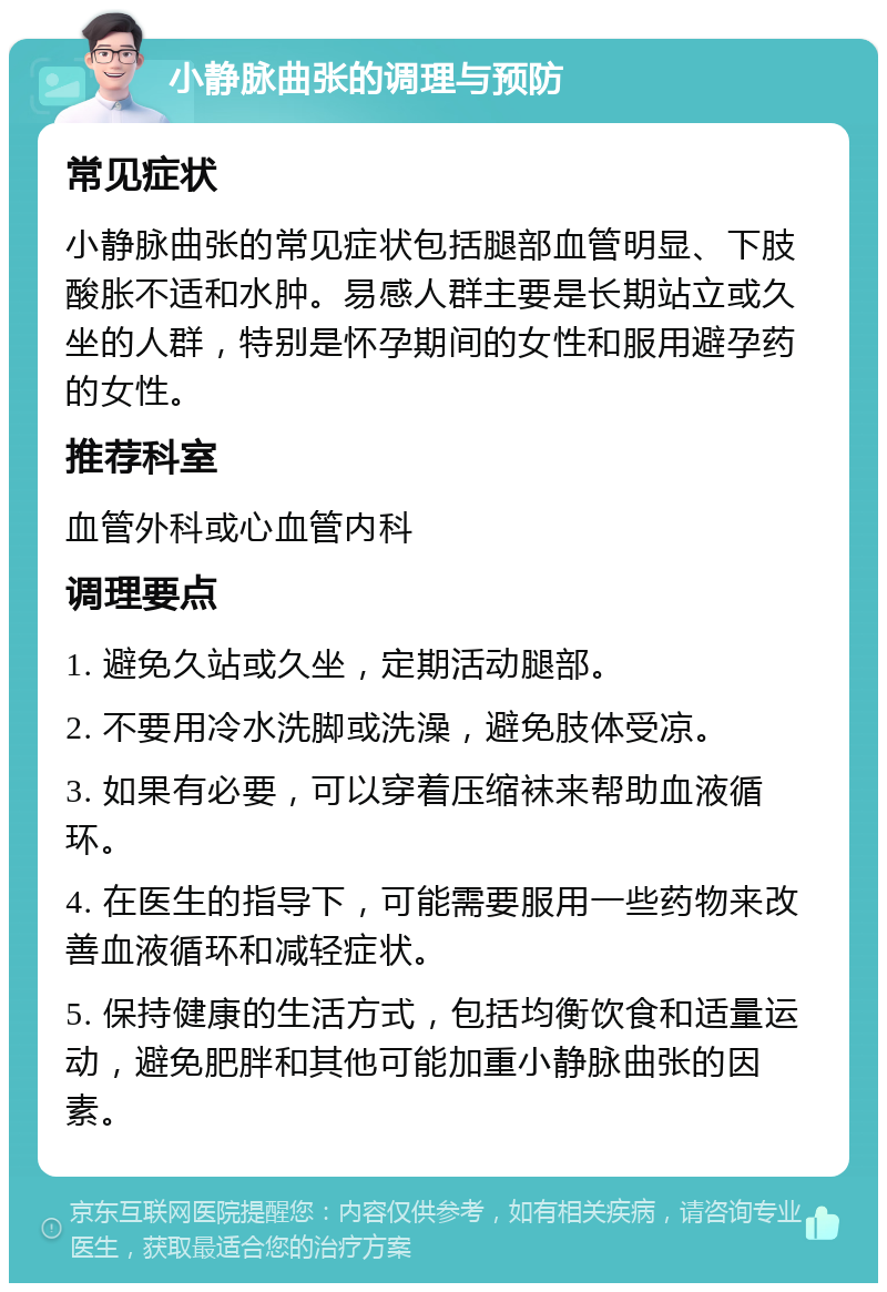 小静脉曲张的调理与预防 常见症状 小静脉曲张的常见症状包括腿部血管明显、下肢酸胀不适和水肿。易感人群主要是长期站立或久坐的人群，特别是怀孕期间的女性和服用避孕药的女性。 推荐科室 血管外科或心血管内科 调理要点 1. 避免久站或久坐，定期活动腿部。 2. 不要用冷水洗脚或洗澡，避免肢体受凉。 3. 如果有必要，可以穿着压缩袜来帮助血液循环。 4. 在医生的指导下，可能需要服用一些药物来改善血液循环和减轻症状。 5. 保持健康的生活方式，包括均衡饮食和适量运动，避免肥胖和其他可能加重小静脉曲张的因素。