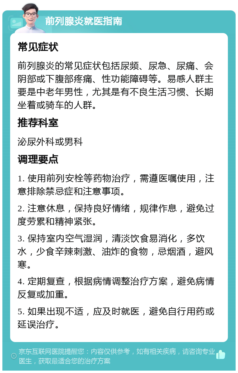 前列腺炎就医指南 常见症状 前列腺炎的常见症状包括尿频、尿急、尿痛、会阴部或下腹部疼痛、性功能障碍等。易感人群主要是中老年男性，尤其是有不良生活习惯、长期坐着或骑车的人群。 推荐科室 泌尿外科或男科 调理要点 1. 使用前列安栓等药物治疗，需遵医嘱使用，注意排除禁忌症和注意事项。 2. 注意休息，保持良好情绪，规律作息，避免过度劳累和精神紧张。 3. 保持室内空气湿润，清淡饮食易消化，多饮水，少食辛辣刺激、油炸的食物，忌烟酒，避风寒。 4. 定期复查，根据病情调整治疗方案，避免病情反复或加重。 5. 如果出现不适，应及时就医，避免自行用药或延误治疗。