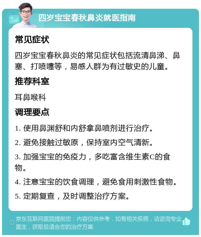 四岁宝宝春秋鼻炎就医指南 常见症状 四岁宝宝春秋鼻炎的常见症状包括流清鼻涕、鼻塞、打喷嚏等，易感人群为有过敏史的儿童。 推荐科室 耳鼻喉科 调理要点 1. 使用鼻渊舒和内舒拿鼻喷剂进行治疗。 2. 避免接触过敏原，保持室内空气清新。 3. 加强宝宝的免疫力，多吃富含维生素C的食物。 4. 注意宝宝的饮食调理，避免食用刺激性食物。 5. 定期复查，及时调整治疗方案。