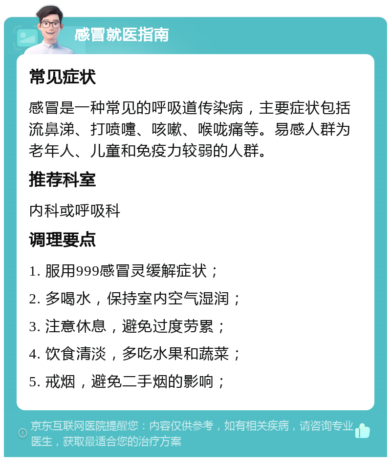 感冒就医指南 常见症状 感冒是一种常见的呼吸道传染病，主要症状包括流鼻涕、打喷嚏、咳嗽、喉咙痛等。易感人群为老年人、儿童和免疫力较弱的人群。 推荐科室 内科或呼吸科 调理要点 1. 服用999感冒灵缓解症状； 2. 多喝水，保持室内空气湿润； 3. 注意休息，避免过度劳累； 4. 饮食清淡，多吃水果和蔬菜； 5. 戒烟，避免二手烟的影响；