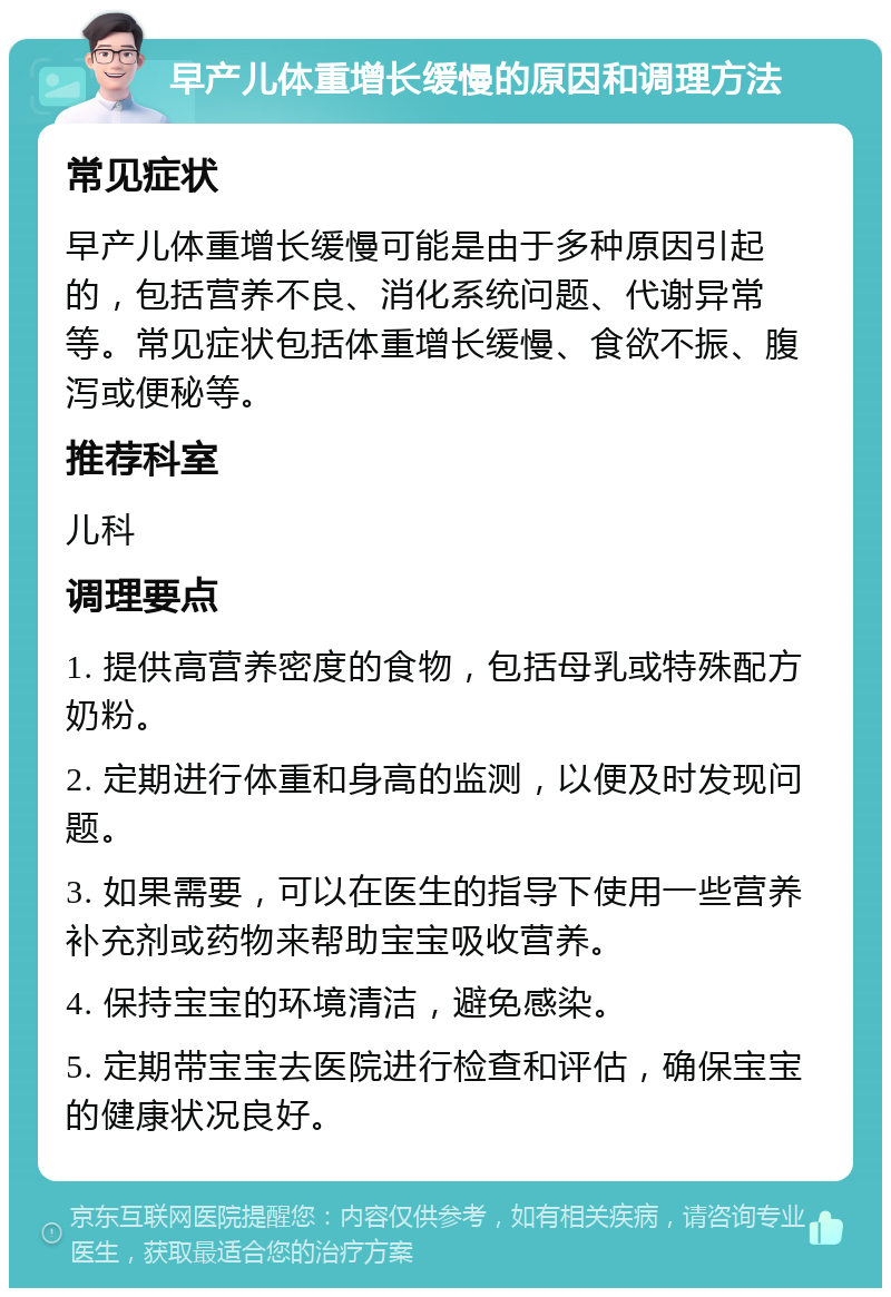 早产儿体重增长缓慢的原因和调理方法 常见症状 早产儿体重增长缓慢可能是由于多种原因引起的，包括营养不良、消化系统问题、代谢异常等。常见症状包括体重增长缓慢、食欲不振、腹泻或便秘等。 推荐科室 儿科 调理要点 1. 提供高营养密度的食物，包括母乳或特殊配方奶粉。 2. 定期进行体重和身高的监测，以便及时发现问题。 3. 如果需要，可以在医生的指导下使用一些营养补充剂或药物来帮助宝宝吸收营养。 4. 保持宝宝的环境清洁，避免感染。 5. 定期带宝宝去医院进行检查和评估，确保宝宝的健康状况良好。