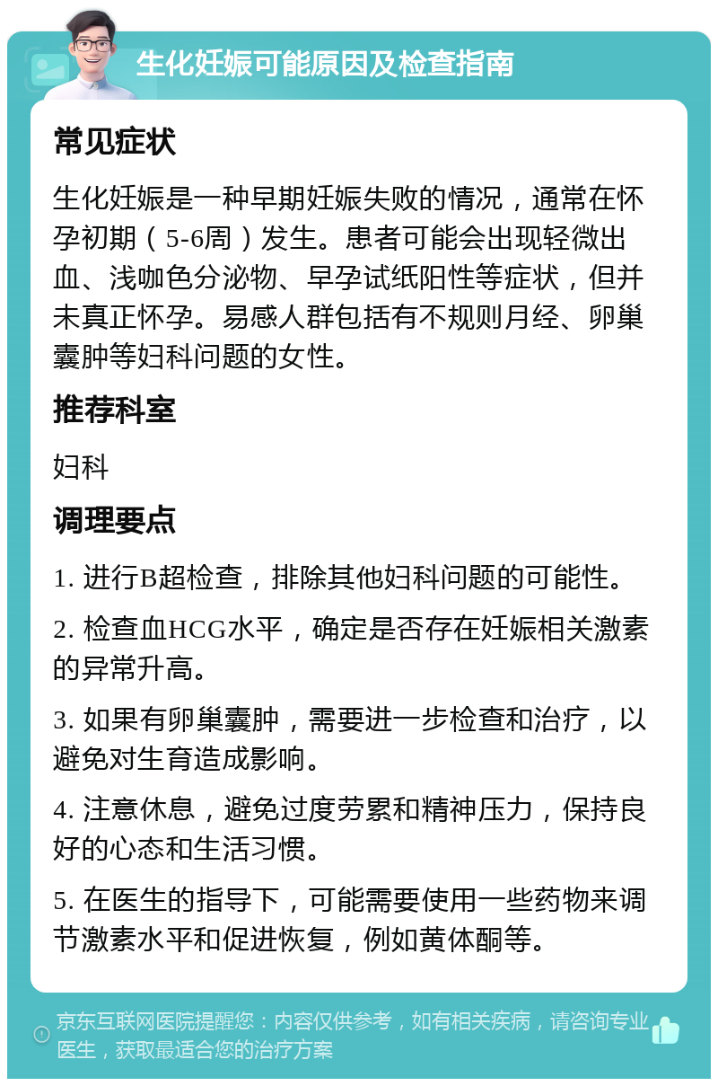 生化妊娠可能原因及检查指南 常见症状 生化妊娠是一种早期妊娠失败的情况，通常在怀孕初期（5-6周）发生。患者可能会出现轻微出血、浅咖色分泌物、早孕试纸阳性等症状，但并未真正怀孕。易感人群包括有不规则月经、卵巢囊肿等妇科问题的女性。 推荐科室 妇科 调理要点 1. 进行B超检查，排除其他妇科问题的可能性。 2. 检查血HCG水平，确定是否存在妊娠相关激素的异常升高。 3. 如果有卵巢囊肿，需要进一步检查和治疗，以避免对生育造成影响。 4. 注意休息，避免过度劳累和精神压力，保持良好的心态和生活习惯。 5. 在医生的指导下，可能需要使用一些药物来调节激素水平和促进恢复，例如黄体酮等。