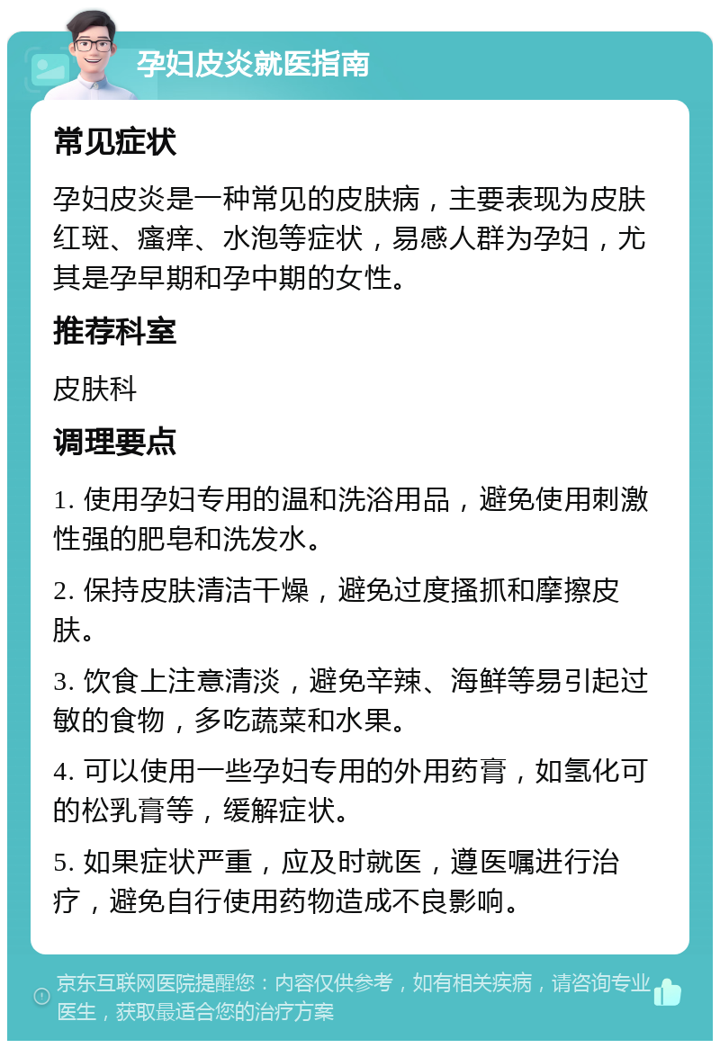 孕妇皮炎就医指南 常见症状 孕妇皮炎是一种常见的皮肤病，主要表现为皮肤红斑、瘙痒、水泡等症状，易感人群为孕妇，尤其是孕早期和孕中期的女性。 推荐科室 皮肤科 调理要点 1. 使用孕妇专用的温和洗浴用品，避免使用刺激性强的肥皂和洗发水。 2. 保持皮肤清洁干燥，避免过度搔抓和摩擦皮肤。 3. 饮食上注意清淡，避免辛辣、海鲜等易引起过敏的食物，多吃蔬菜和水果。 4. 可以使用一些孕妇专用的外用药膏，如氢化可的松乳膏等，缓解症状。 5. 如果症状严重，应及时就医，遵医嘱进行治疗，避免自行使用药物造成不良影响。