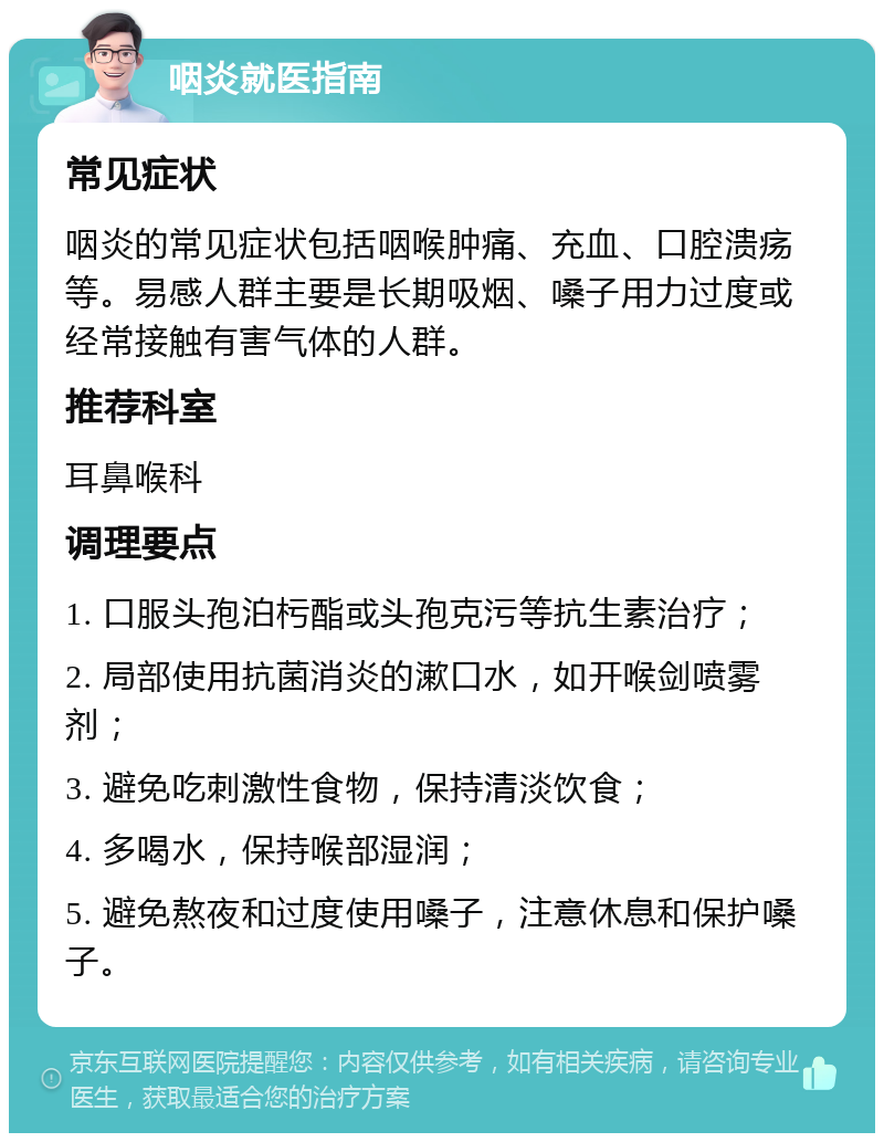 咽炎就医指南 常见症状 咽炎的常见症状包括咽喉肿痛、充血、口腔溃疡等。易感人群主要是长期吸烟、嗓子用力过度或经常接触有害气体的人群。 推荐科室 耳鼻喉科 调理要点 1. 口服头孢泊杇酯或头孢克污等抗生素治疗； 2. 局部使用抗菌消炎的漱口水，如开喉剑喷雾剂； 3. 避免吃刺激性食物，保持清淡饮食； 4. 多喝水，保持喉部湿润； 5. 避免熬夜和过度使用嗓子，注意休息和保护嗓子。