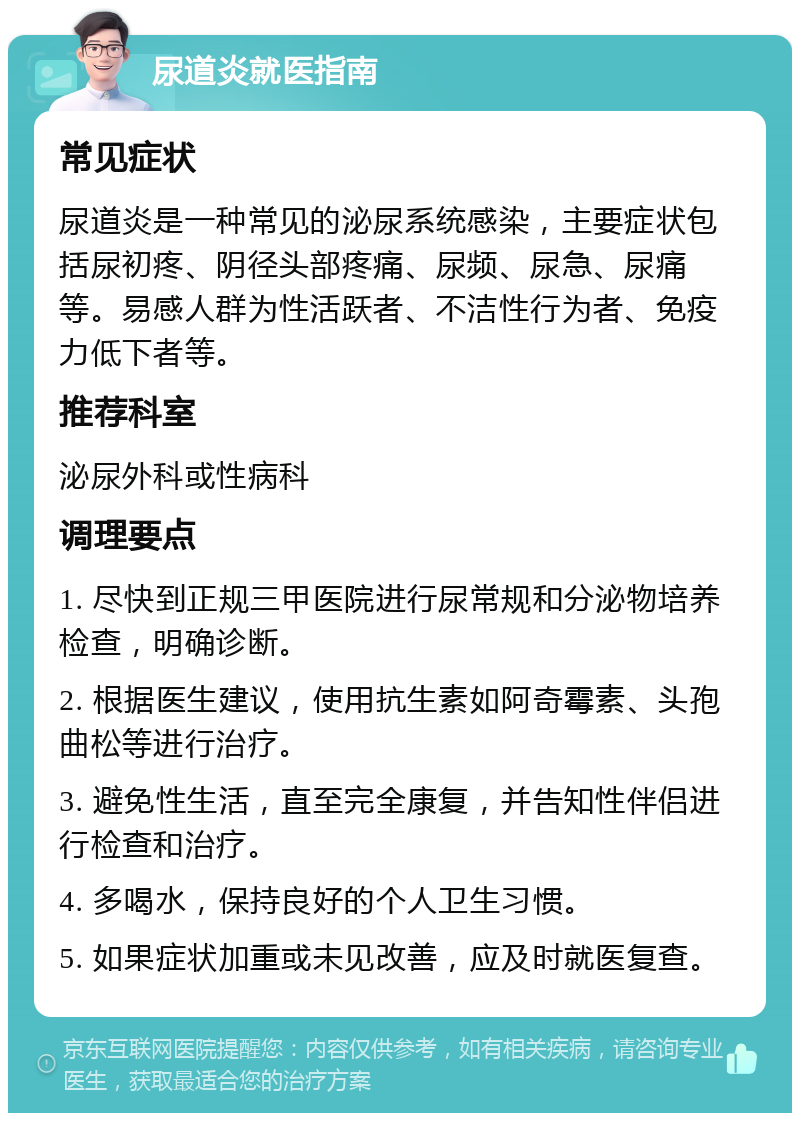 尿道炎就医指南 常见症状 尿道炎是一种常见的泌尿系统感染，主要症状包括尿初疼、阴径头部疼痛、尿频、尿急、尿痛等。易感人群为性活跃者、不洁性行为者、免疫力低下者等。 推荐科室 泌尿外科或性病科 调理要点 1. 尽快到正规三甲医院进行尿常规和分泌物培养检查，明确诊断。 2. 根据医生建议，使用抗生素如阿奇霉素、头孢曲松等进行治疗。 3. 避免性生活，直至完全康复，并告知性伴侣进行检查和治疗。 4. 多喝水，保持良好的个人卫生习惯。 5. 如果症状加重或未见改善，应及时就医复查。