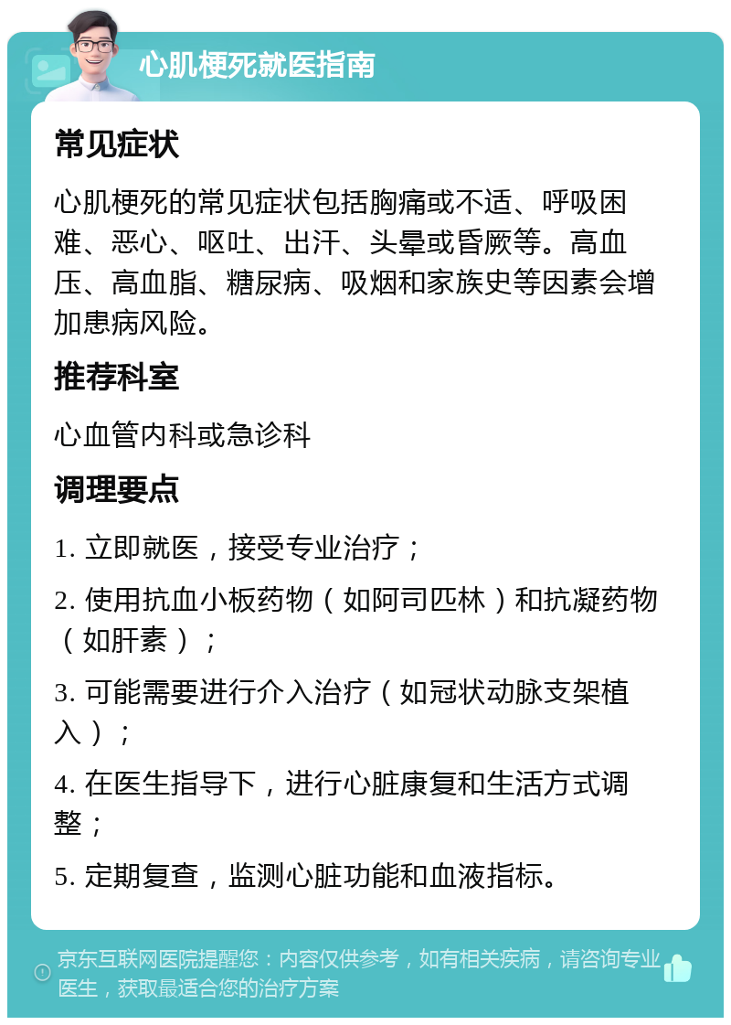 心肌梗死就医指南 常见症状 心肌梗死的常见症状包括胸痛或不适、呼吸困难、恶心、呕吐、出汗、头晕或昏厥等。高血压、高血脂、糖尿病、吸烟和家族史等因素会增加患病风险。 推荐科室 心血管内科或急诊科 调理要点 1. 立即就医，接受专业治疗； 2. 使用抗血小板药物（如阿司匹林）和抗凝药物（如肝素）； 3. 可能需要进行介入治疗（如冠状动脉支架植入）； 4. 在医生指导下，进行心脏康复和生活方式调整； 5. 定期复查，监测心脏功能和血液指标。