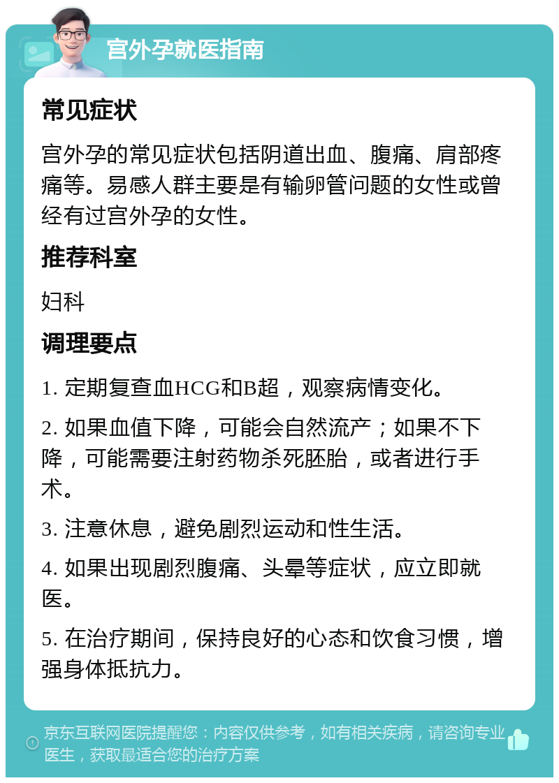 宫外孕就医指南 常见症状 宫外孕的常见症状包括阴道出血、腹痛、肩部疼痛等。易感人群主要是有输卵管问题的女性或曾经有过宫外孕的女性。 推荐科室 妇科 调理要点 1. 定期复查血HCG和B超，观察病情变化。 2. 如果血值下降，可能会自然流产；如果不下降，可能需要注射药物杀死胚胎，或者进行手术。 3. 注意休息，避免剧烈运动和性生活。 4. 如果出现剧烈腹痛、头晕等症状，应立即就医。 5. 在治疗期间，保持良好的心态和饮食习惯，增强身体抵抗力。