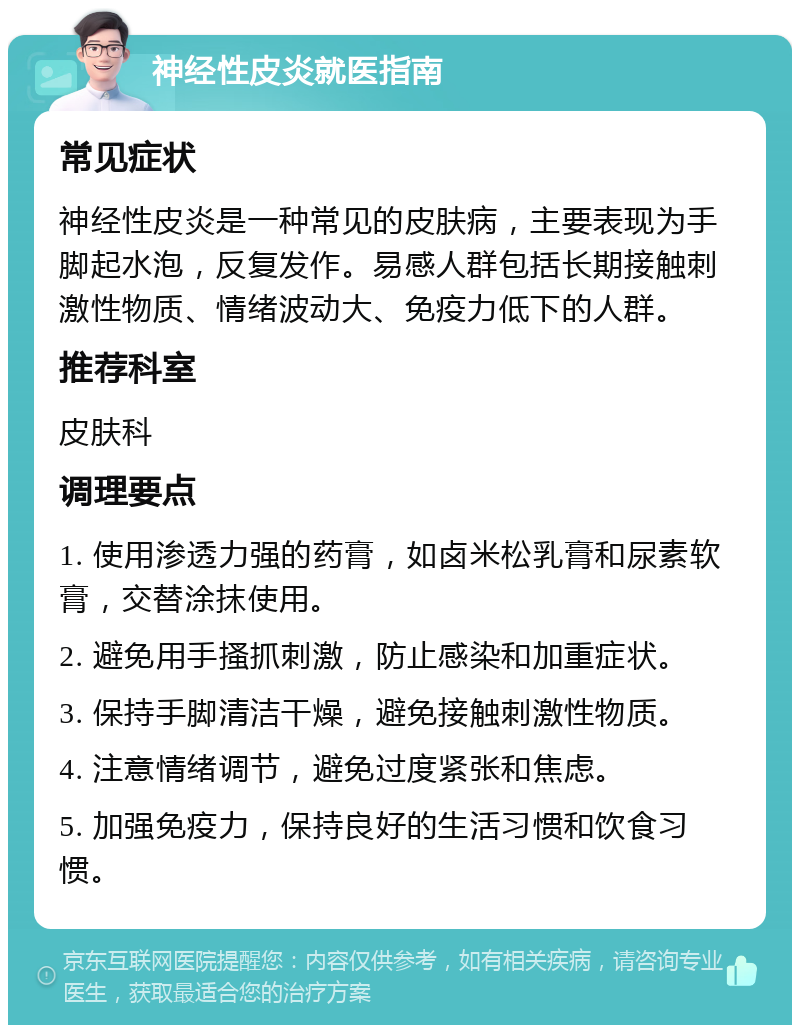 神经性皮炎就医指南 常见症状 神经性皮炎是一种常见的皮肤病，主要表现为手脚起水泡，反复发作。易感人群包括长期接触刺激性物质、情绪波动大、免疫力低下的人群。 推荐科室 皮肤科 调理要点 1. 使用渗透力强的药膏，如卤米松乳膏和尿素软膏，交替涂抹使用。 2. 避免用手搔抓刺激，防止感染和加重症状。 3. 保持手脚清洁干燥，避免接触刺激性物质。 4. 注意情绪调节，避免过度紧张和焦虑。 5. 加强免疫力，保持良好的生活习惯和饮食习惯。