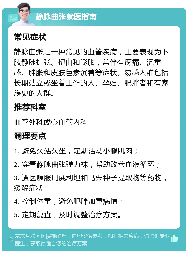 静脉曲张就医指南 常见症状 静脉曲张是一种常见的血管疾病，主要表现为下肢静脉扩张、扭曲和膨胀，常伴有疼痛、沉重感、肿胀和皮肤色素沉着等症状。易感人群包括长期站立或坐着工作的人、孕妇、肥胖者和有家族史的人群。 推荐科室 血管外科或心血管内科 调理要点 1. 避免久站久坐，定期活动小腿肌肉； 2. 穿着静脉曲张弹力袜，帮助改善血液循环； 3. 遵医嘱服用威利坦和马粟种子提取物等药物，缓解症状； 4. 控制体重，避免肥胖加重病情； 5. 定期复查，及时调整治疗方案。