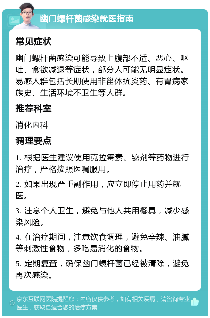 幽门螺杆菌感染就医指南 常见症状 幽门螺杆菌感染可能导致上腹部不适、恶心、呕吐、食欲减退等症状，部分人可能无明显症状。易感人群包括长期使用非甾体抗炎药、有胃病家族史、生活环境不卫生等人群。 推荐科室 消化内科 调理要点 1. 根据医生建议使用克拉霉素、铋剂等药物进行治疗，严格按照医嘱服用。 2. 如果出现严重副作用，应立即停止用药并就医。 3. 注意个人卫生，避免与他人共用餐具，减少感染风险。 4. 在治疗期间，注意饮食调理，避免辛辣、油腻等刺激性食物，多吃易消化的食物。 5. 定期复查，确保幽门螺杆菌已经被清除，避免再次感染。