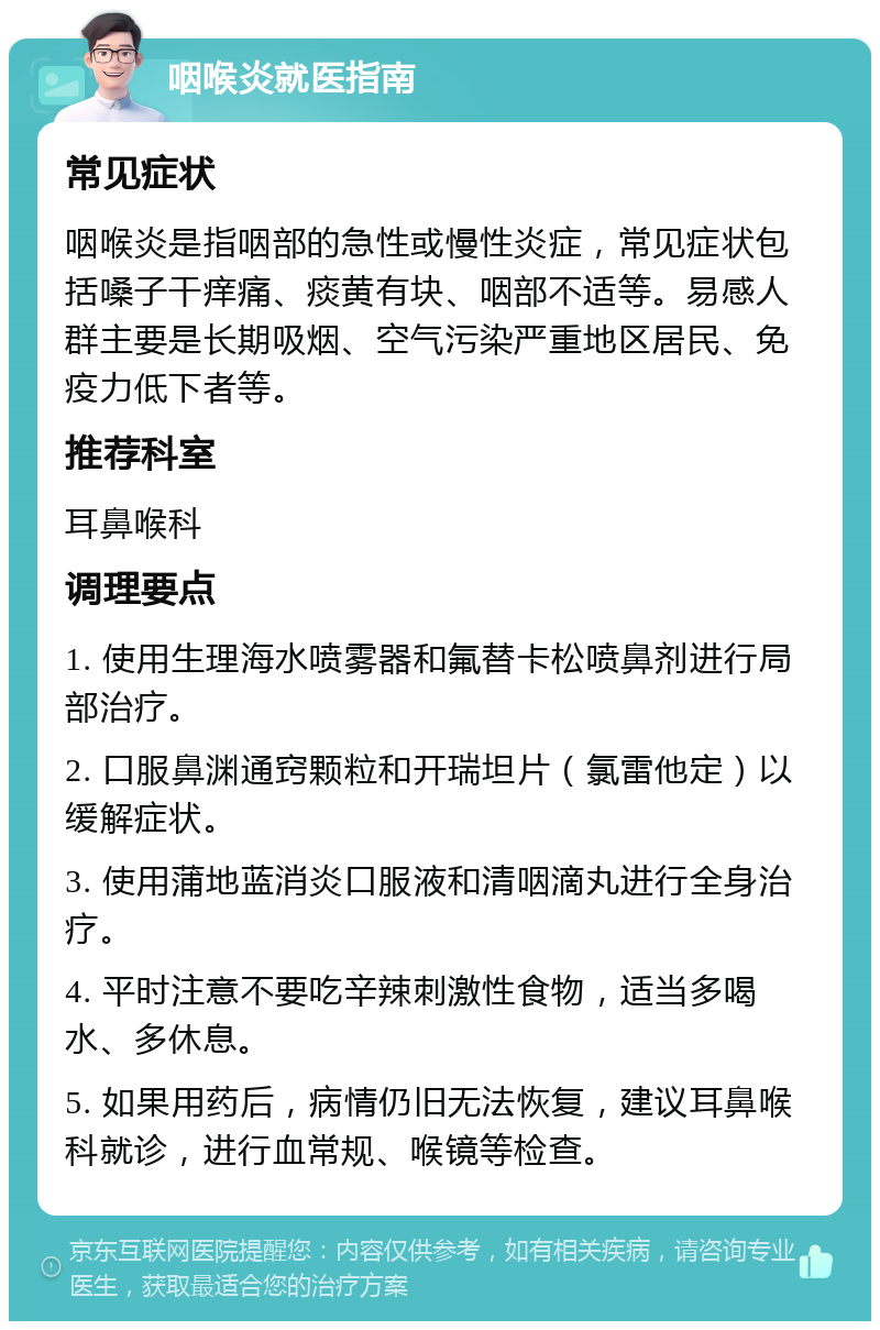 咽喉炎就医指南 常见症状 咽喉炎是指咽部的急性或慢性炎症，常见症状包括嗓子干痒痛、痰黄有块、咽部不适等。易感人群主要是长期吸烟、空气污染严重地区居民、免疫力低下者等。 推荐科室 耳鼻喉科 调理要点 1. 使用生理海水喷雾器和氟替卡松喷鼻剂进行局部治疗。 2. 口服鼻渊通窍颗粒和开瑞坦片（氯雷他定）以缓解症状。 3. 使用蒲地蓝消炎口服液和清咽滴丸进行全身治疗。 4. 平时注意不要吃辛辣刺激性食物，适当多喝水、多休息。 5. 如果用药后，病情仍旧无法恢复，建议耳鼻喉科就诊，进行血常规、喉镜等检查。