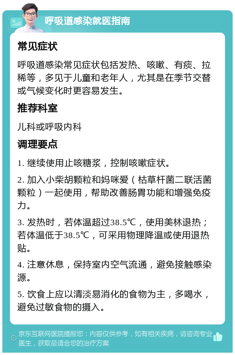 呼吸道感染就医指南 常见症状 呼吸道感染常见症状包括发热、咳嗽、有痰、拉稀等，多见于儿童和老年人，尤其是在季节交替或气候变化时更容易发生。 推荐科室 儿科或呼吸内科 调理要点 1. 继续使用止咳糖浆，控制咳嗽症状。 2. 加入小柴胡颗粒和妈咪爱（枯草杆菌二联活菌颗粒）一起使用，帮助改善肠胃功能和增强免疫力。 3. 发热时，若体温超过38.5℃，使用美林退热；若体温低于38.5℃，可采用物理降温或使用退热贴。 4. 注意休息，保持室内空气流通，避免接触感染源。 5. 饮食上应以清淡易消化的食物为主，多喝水，避免过敏食物的摄入。