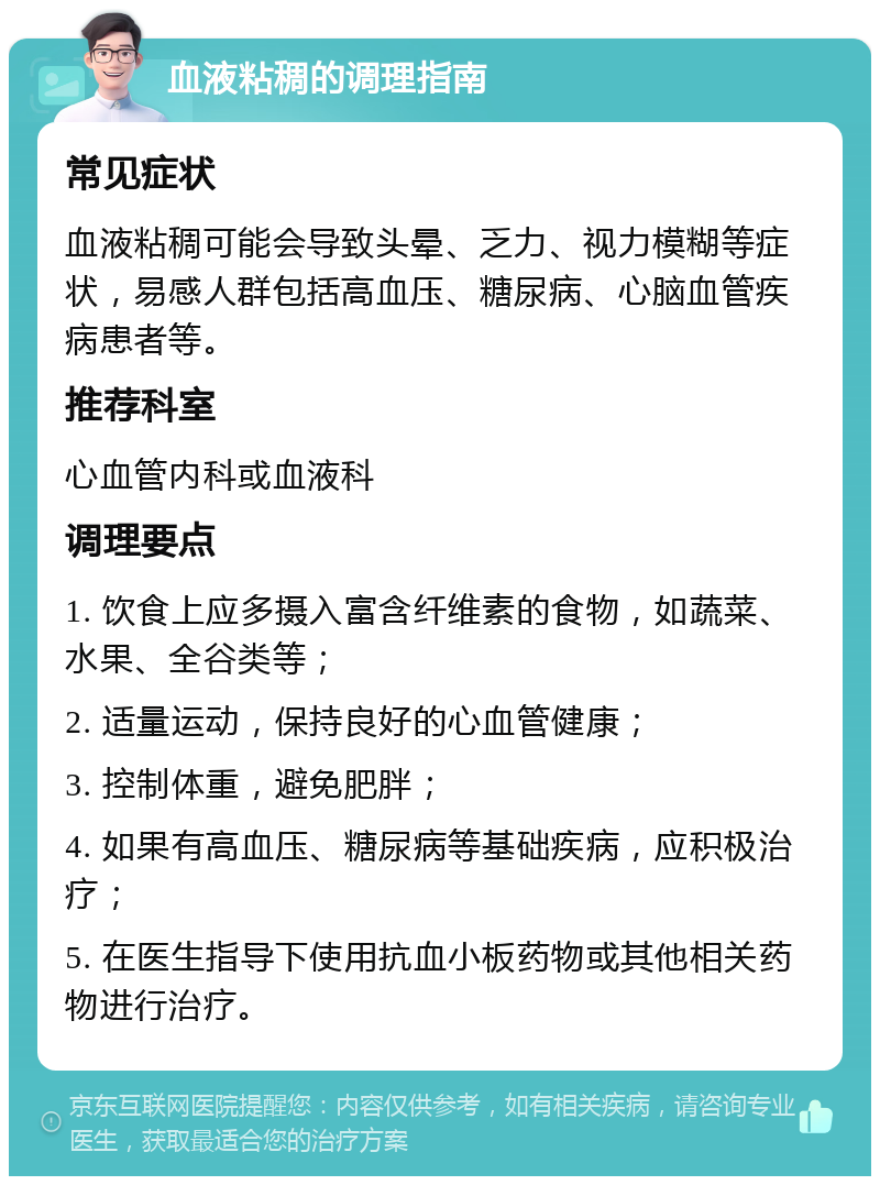 血液粘稠的调理指南 常见症状 血液粘稠可能会导致头晕、乏力、视力模糊等症状，易感人群包括高血压、糖尿病、心脑血管疾病患者等。 推荐科室 心血管内科或血液科 调理要点 1. 饮食上应多摄入富含纤维素的食物，如蔬菜、水果、全谷类等； 2. 适量运动，保持良好的心血管健康； 3. 控制体重，避免肥胖； 4. 如果有高血压、糖尿病等基础疾病，应积极治疗； 5. 在医生指导下使用抗血小板药物或其他相关药物进行治疗。