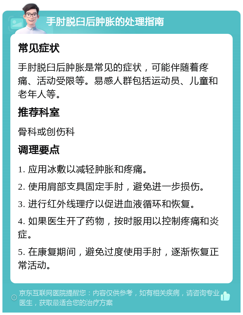 手肘脱臼后肿胀的处理指南 常见症状 手肘脱臼后肿胀是常见的症状，可能伴随着疼痛、活动受限等。易感人群包括运动员、儿童和老年人等。 推荐科室 骨科或创伤科 调理要点 1. 应用冰敷以减轻肿胀和疼痛。 2. 使用肩部支具固定手肘，避免进一步损伤。 3. 进行红外线理疗以促进血液循环和恢复。 4. 如果医生开了药物，按时服用以控制疼痛和炎症。 5. 在康复期间，避免过度使用手肘，逐渐恢复正常活动。