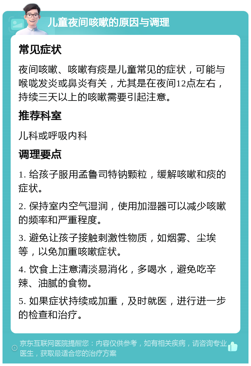 儿童夜间咳嗽的原因与调理 常见症状 夜间咳嗽、咳嗽有痰是儿童常见的症状，可能与喉咙发炎或鼻炎有关，尤其是在夜间12点左右，持续三天以上的咳嗽需要引起注意。 推荐科室 儿科或呼吸内科 调理要点 1. 给孩子服用孟鲁司特钠颗粒，缓解咳嗽和痰的症状。 2. 保持室内空气湿润，使用加湿器可以减少咳嗽的频率和严重程度。 3. 避免让孩子接触刺激性物质，如烟雾、尘埃等，以免加重咳嗽症状。 4. 饮食上注意清淡易消化，多喝水，避免吃辛辣、油腻的食物。 5. 如果症状持续或加重，及时就医，进行进一步的检查和治疗。