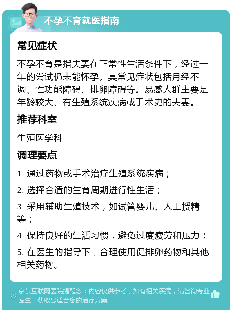 不孕不育就医指南 常见症状 不孕不育是指夫妻在正常性生活条件下，经过一年的尝试仍未能怀孕。其常见症状包括月经不调、性功能障碍、排卵障碍等。易感人群主要是年龄较大、有生殖系统疾病或手术史的夫妻。 推荐科室 生殖医学科 调理要点 1. 通过药物或手术治疗生殖系统疾病； 2. 选择合适的生育周期进行性生活； 3. 采用辅助生殖技术，如试管婴儿、人工授精等； 4. 保持良好的生活习惯，避免过度疲劳和压力； 5. 在医生的指导下，合理使用促排卵药物和其他相关药物。