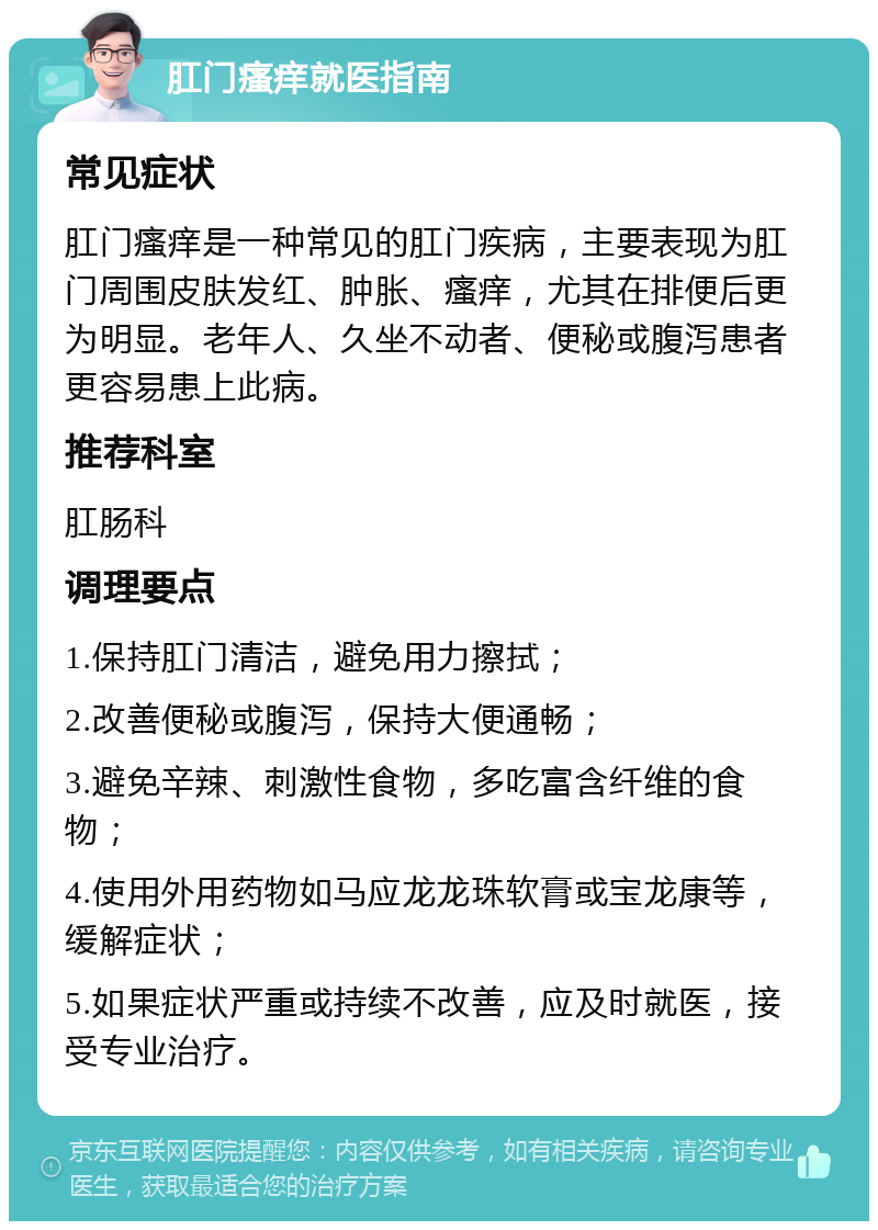 肛门瘙痒就医指南 常见症状 肛门瘙痒是一种常见的肛门疾病，主要表现为肛门周围皮肤发红、肿胀、瘙痒，尤其在排便后更为明显。老年人、久坐不动者、便秘或腹泻患者更容易患上此病。 推荐科室 肛肠科 调理要点 1.保持肛门清洁，避免用力擦拭； 2.改善便秘或腹泻，保持大便通畅； 3.避免辛辣、刺激性食物，多吃富含纤维的食物； 4.使用外用药物如马应龙龙珠软膏或宝龙康等，缓解症状； 5.如果症状严重或持续不改善，应及时就医，接受专业治疗。