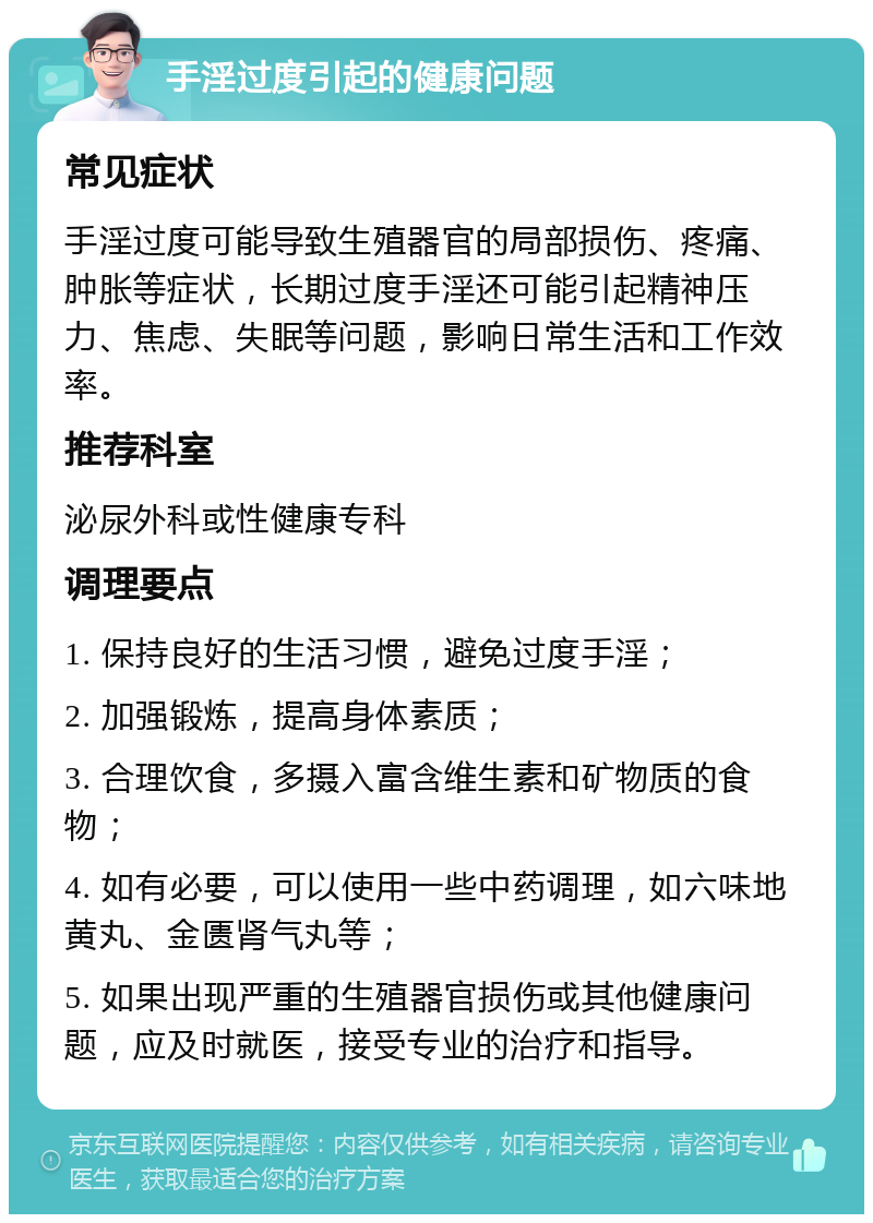 手淫过度引起的健康问题 常见症状 手淫过度可能导致生殖器官的局部损伤、疼痛、肿胀等症状，长期过度手淫还可能引起精神压力、焦虑、失眠等问题，影响日常生活和工作效率。 推荐科室 泌尿外科或性健康专科 调理要点 1. 保持良好的生活习惯，避免过度手淫； 2. 加强锻炼，提高身体素质； 3. 合理饮食，多摄入富含维生素和矿物质的食物； 4. 如有必要，可以使用一些中药调理，如六味地黄丸、金匮肾气丸等； 5. 如果出现严重的生殖器官损伤或其他健康问题，应及时就医，接受专业的治疗和指导。