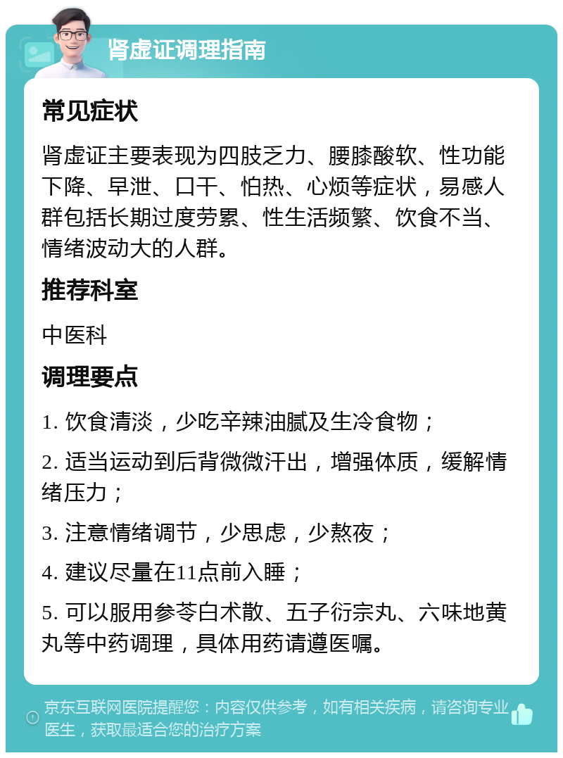 肾虚证调理指南 常见症状 肾虚证主要表现为四肢乏力、腰膝酸软、性功能下降、早泄、口干、怕热、心烦等症状，易感人群包括长期过度劳累、性生活频繁、饮食不当、情绪波动大的人群。 推荐科室 中医科 调理要点 1. 饮食清淡，少吃辛辣油腻及生冷食物； 2. 适当运动到后背微微汗出，增强体质，缓解情绪压力； 3. 注意情绪调节，少思虑，少熬夜； 4. 建议尽量在11点前入睡； 5. 可以服用参苓白术散、五子衍宗丸、六味地黄丸等中药调理，具体用药请遵医嘱。