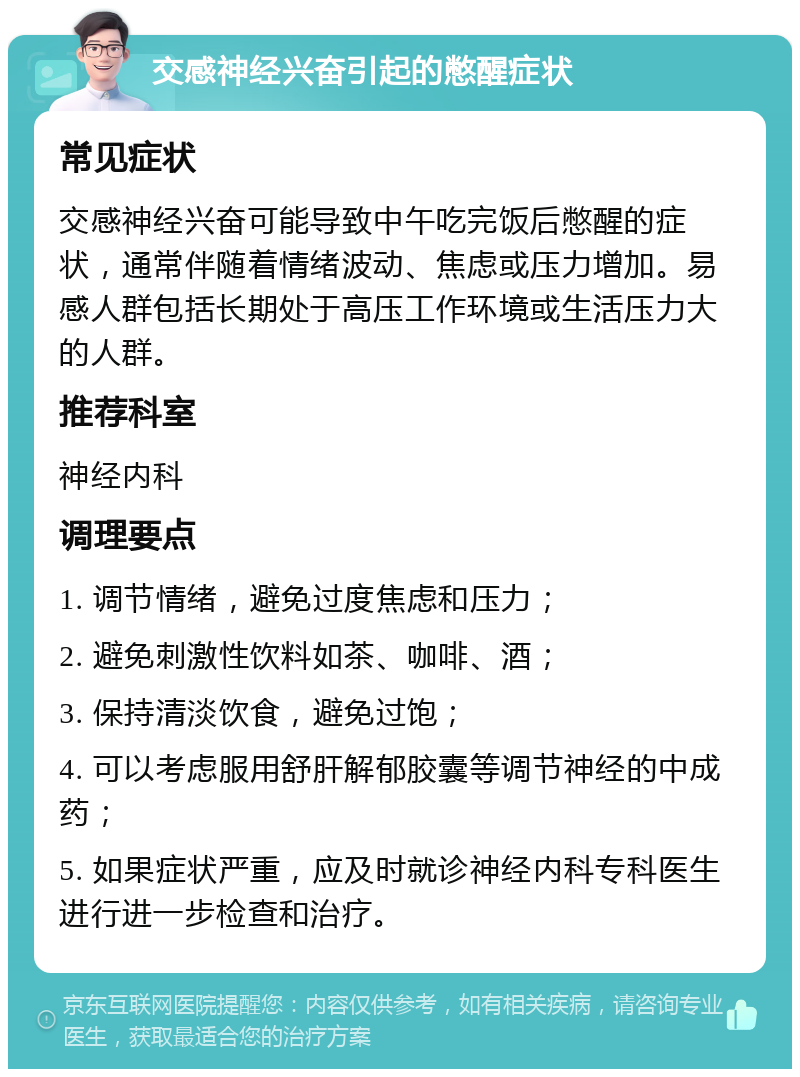 交感神经兴奋引起的憋醒症状 常见症状 交感神经兴奋可能导致中午吃完饭后憋醒的症状，通常伴随着情绪波动、焦虑或压力增加。易感人群包括长期处于高压工作环境或生活压力大的人群。 推荐科室 神经内科 调理要点 1. 调节情绪，避免过度焦虑和压力； 2. 避免刺激性饮料如茶、咖啡、酒； 3. 保持清淡饮食，避免过饱； 4. 可以考虑服用舒肝解郁胶囊等调节神经的中成药； 5. 如果症状严重，应及时就诊神经内科专科医生进行进一步检查和治疗。