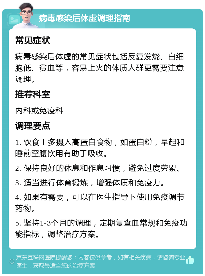 病毒感染后体虚调理指南 常见症状 病毒感染后体虚的常见症状包括反复发烧、白细胞低、贫血等，容易上火的体质人群更需要注意调理。 推荐科室 内科或免疫科 调理要点 1. 饮食上多摄入高蛋白食物，如蛋白粉，早起和睡前空腹饮用有助于吸收。 2. 保持良好的休息和作息习惯，避免过度劳累。 3. 适当进行体育锻炼，增强体质和免疫力。 4. 如果有需要，可以在医生指导下使用免疫调节药物。 5. 坚持1-3个月的调理，定期复查血常规和免疫功能指标，调整治疗方案。