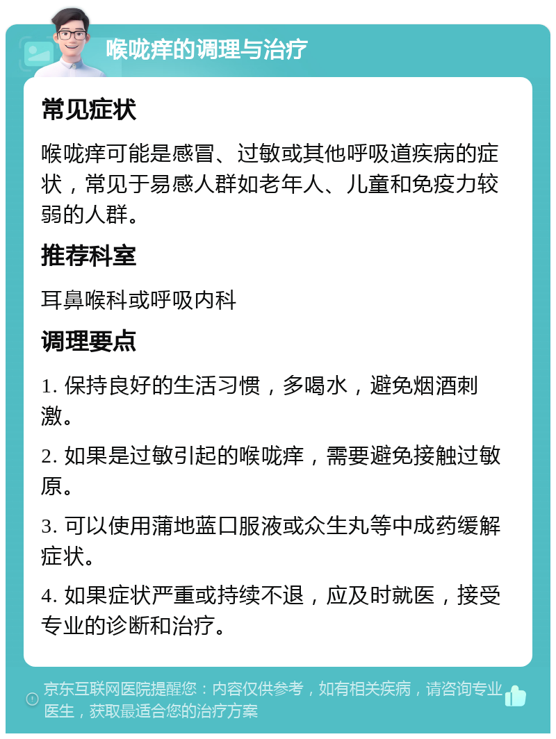 喉咙痒的调理与治疗 常见症状 喉咙痒可能是感冒、过敏或其他呼吸道疾病的症状，常见于易感人群如老年人、儿童和免疫力较弱的人群。 推荐科室 耳鼻喉科或呼吸内科 调理要点 1. 保持良好的生活习惯，多喝水，避免烟酒刺激。 2. 如果是过敏引起的喉咙痒，需要避免接触过敏原。 3. 可以使用蒲地蓝口服液或众生丸等中成药缓解症状。 4. 如果症状严重或持续不退，应及时就医，接受专业的诊断和治疗。