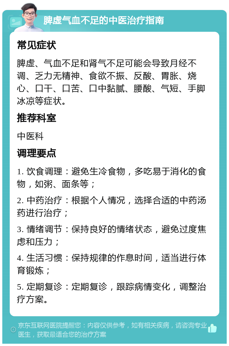 脾虚气血不足的中医治疗指南 常见症状 脾虚、气血不足和肾气不足可能会导致月经不调、乏力无精神、食欲不振、反酸、胃胀、烧心、口干、口苦、口中黏腻、腰酸、气短、手脚冰凉等症状。 推荐科室 中医科 调理要点 1. 饮食调理：避免生冷食物，多吃易于消化的食物，如粥、面条等； 2. 中药治疗：根据个人情况，选择合适的中药汤药进行治疗； 3. 情绪调节：保持良好的情绪状态，避免过度焦虑和压力； 4. 生活习惯：保持规律的作息时间，适当进行体育锻炼； 5. 定期复诊：定期复诊，跟踪病情变化，调整治疗方案。