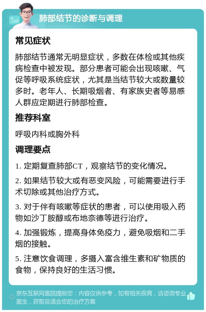 肺部结节的诊断与调理 常见症状 肺部结节通常无明显症状，多数在体检或其他疾病检查中被发现。部分患者可能会出现咳嗽、气促等呼吸系统症状，尤其是当结节较大或数量较多时。老年人、长期吸烟者、有家族史者等易感人群应定期进行肺部检查。 推荐科室 呼吸内科或胸外科 调理要点 1. 定期复查肺部CT，观察结节的变化情况。 2. 如果结节较大或有恶变风险，可能需要进行手术切除或其他治疗方式。 3. 对于伴有咳嗽等症状的患者，可以使用吸入药物如沙丁胺醇或布地奈德等进行治疗。 4. 加强锻炼，提高身体免疫力，避免吸烟和二手烟的接触。 5. 注意饮食调理，多摄入富含维生素和矿物质的食物，保持良好的生活习惯。