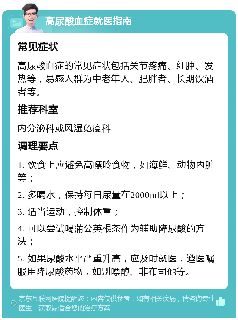 高尿酸血症就医指南 常见症状 高尿酸血症的常见症状包括关节疼痛、红肿、发热等，易感人群为中老年人、肥胖者、长期饮酒者等。 推荐科室 内分泌科或风湿免疫科 调理要点 1. 饮食上应避免高嘌呤食物，如海鲜、动物内脏等； 2. 多喝水，保持每日尿量在2000ml以上； 3. 适当运动，控制体重； 4. 可以尝试喝蒲公英根茶作为辅助降尿酸的方法； 5. 如果尿酸水平严重升高，应及时就医，遵医嘱服用降尿酸药物，如别嘌醇、非布司他等。