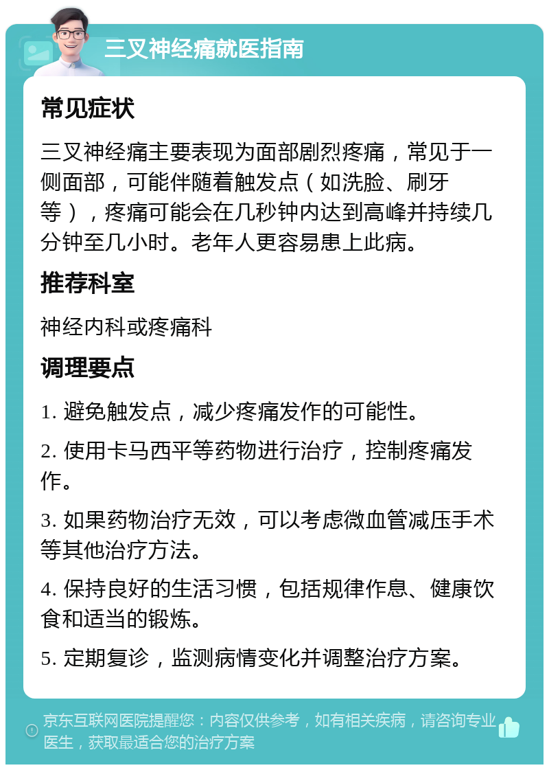 三叉神经痛就医指南 常见症状 三叉神经痛主要表现为面部剧烈疼痛，常见于一侧面部，可能伴随着触发点（如洗脸、刷牙等），疼痛可能会在几秒钟内达到高峰并持续几分钟至几小时。老年人更容易患上此病。 推荐科室 神经内科或疼痛科 调理要点 1. 避免触发点，减少疼痛发作的可能性。 2. 使用卡马西平等药物进行治疗，控制疼痛发作。 3. 如果药物治疗无效，可以考虑微血管减压手术等其他治疗方法。 4. 保持良好的生活习惯，包括规律作息、健康饮食和适当的锻炼。 5. 定期复诊，监测病情变化并调整治疗方案。