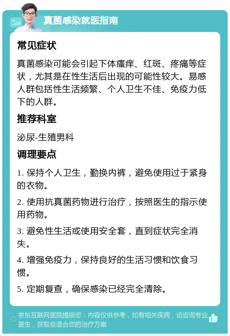 真菌感染就医指南 常见症状 真菌感染可能会引起下体瘙痒、红斑、疼痛等症状，尤其是在性生活后出现的可能性较大。易感人群包括性生活频繁、个人卫生不佳、免疫力低下的人群。 推荐科室 泌尿-生殖男科 调理要点 1. 保持个人卫生，勤换内裤，避免使用过于紧身的衣物。 2. 使用抗真菌药物进行治疗，按照医生的指示使用药物。 3. 避免性生活或使用安全套，直到症状完全消失。 4. 增强免疫力，保持良好的生活习惯和饮食习惯。 5. 定期复查，确保感染已经完全清除。