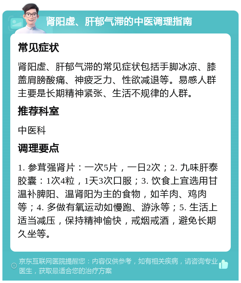 肾阳虚、肝郁气滞的中医调理指南 常见症状 肾阳虚、肝郁气滞的常见症状包括手脚冰凉、膝盖肩膀酸痛、神疲乏力、性欲减退等。易感人群主要是长期精神紧张、生活不规律的人群。 推荐科室 中医科 调理要点 1. 参茸强肾片：一次5片，一日2次；2. 九味肝泰胶囊：1次4粒，1天3次口服；3. 饮食上宜选用甘温补脾阳、温肾阳为主的食物，如羊肉、鸡肉等；4. 多做有氧运动如慢跑、游泳等；5. 生活上适当减压，保持精神愉快，戒烟戒酒，避免长期久坐等。