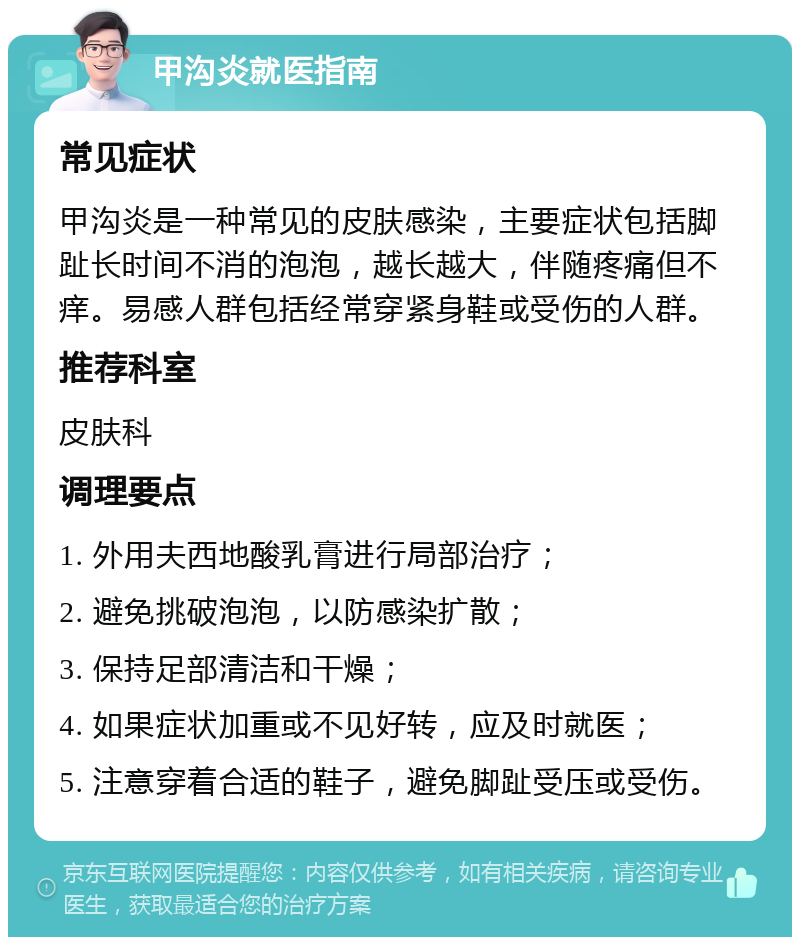 甲沟炎就医指南 常见症状 甲沟炎是一种常见的皮肤感染，主要症状包括脚趾长时间不消的泡泡，越长越大，伴随疼痛但不痒。易感人群包括经常穿紧身鞋或受伤的人群。 推荐科室 皮肤科 调理要点 1. 外用夫西地酸乳膏进行局部治疗； 2. 避免挑破泡泡，以防感染扩散； 3. 保持足部清洁和干燥； 4. 如果症状加重或不见好转，应及时就医； 5. 注意穿着合适的鞋子，避免脚趾受压或受伤。