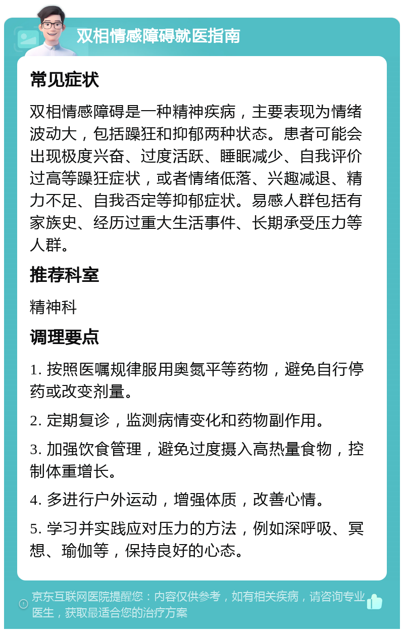 双相情感障碍就医指南 常见症状 双相情感障碍是一种精神疾病，主要表现为情绪波动大，包括躁狂和抑郁两种状态。患者可能会出现极度兴奋、过度活跃、睡眠减少、自我评价过高等躁狂症状，或者情绪低落、兴趣减退、精力不足、自我否定等抑郁症状。易感人群包括有家族史、经历过重大生活事件、长期承受压力等人群。 推荐科室 精神科 调理要点 1. 按照医嘱规律服用奥氮平等药物，避免自行停药或改变剂量。 2. 定期复诊，监测病情变化和药物副作用。 3. 加强饮食管理，避免过度摄入高热量食物，控制体重增长。 4. 多进行户外运动，增强体质，改善心情。 5. 学习并实践应对压力的方法，例如深呼吸、冥想、瑜伽等，保持良好的心态。