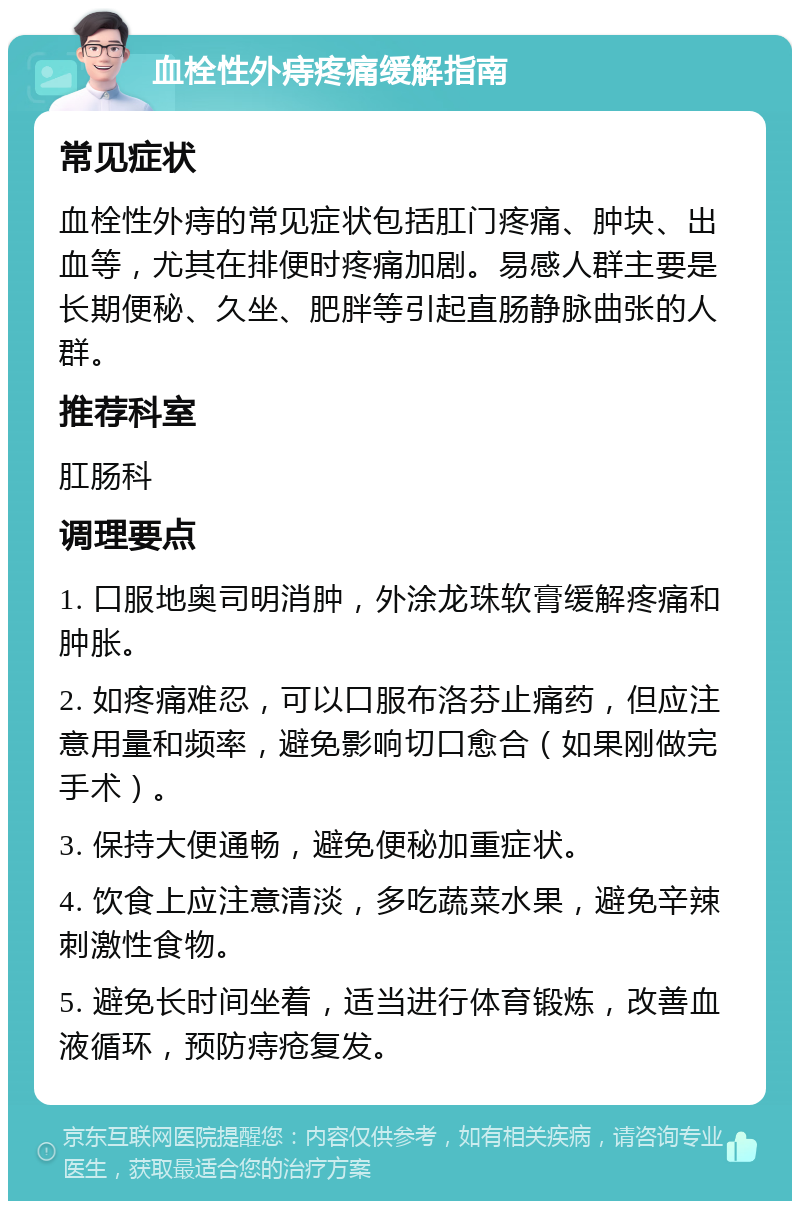 血栓性外痔疼痛缓解指南 常见症状 血栓性外痔的常见症状包括肛门疼痛、肿块、出血等，尤其在排便时疼痛加剧。易感人群主要是长期便秘、久坐、肥胖等引起直肠静脉曲张的人群。 推荐科室 肛肠科 调理要点 1. 口服地奥司明消肿，外涂龙珠软膏缓解疼痛和肿胀。 2. 如疼痛难忍，可以口服布洛芬止痛药，但应注意用量和频率，避免影响切口愈合（如果刚做完手术）。 3. 保持大便通畅，避免便秘加重症状。 4. 饮食上应注意清淡，多吃蔬菜水果，避免辛辣刺激性食物。 5. 避免长时间坐着，适当进行体育锻炼，改善血液循环，预防痔疮复发。