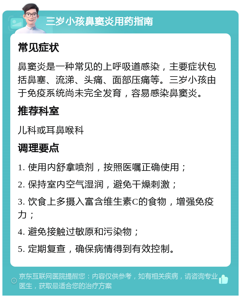 三岁小孩鼻窦炎用药指南 常见症状 鼻窦炎是一种常见的上呼吸道感染，主要症状包括鼻塞、流涕、头痛、面部压痛等。三岁小孩由于免疫系统尚未完全发育，容易感染鼻窦炎。 推荐科室 儿科或耳鼻喉科 调理要点 1. 使用内舒拿喷剂，按照医嘱正确使用； 2. 保持室内空气湿润，避免干燥刺激； 3. 饮食上多摄入富含维生素C的食物，增强免疫力； 4. 避免接触过敏原和污染物； 5. 定期复查，确保病情得到有效控制。