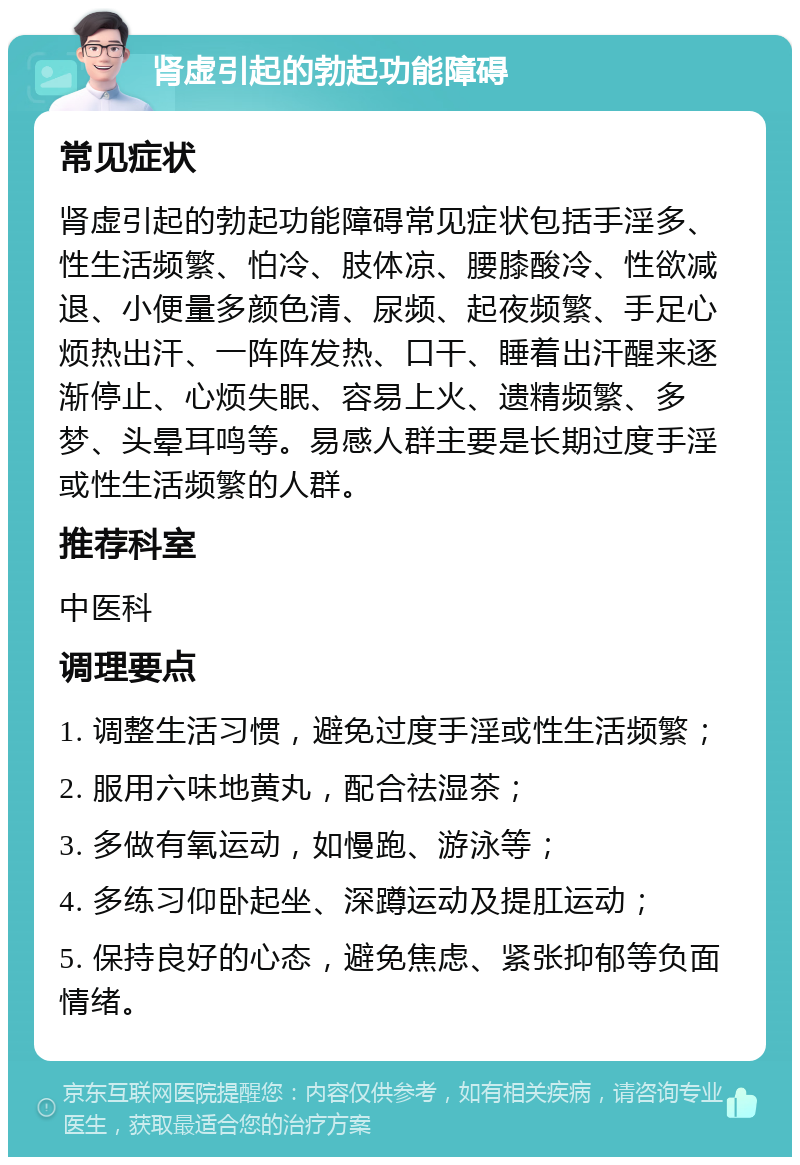 肾虚引起的勃起功能障碍 常见症状 肾虚引起的勃起功能障碍常见症状包括手淫多、性生活频繁、怕冷、肢体凉、腰膝酸冷、性欲减退、小便量多颜色清、尿频、起夜频繁、手足心烦热出汗、一阵阵发热、口干、睡着出汗醒来逐渐停止、心烦失眠、容易上火、遗精频繁、多梦、头晕耳鸣等。易感人群主要是长期过度手淫或性生活频繁的人群。 推荐科室 中医科 调理要点 1. 调整生活习惯，避免过度手淫或性生活频繁； 2. 服用六味地黄丸，配合祛湿茶； 3. 多做有氧运动，如慢跑、游泳等； 4. 多练习仰卧起坐、深蹲运动及提肛运动； 5. 保持良好的心态，避免焦虑、紧张抑郁等负面情绪。