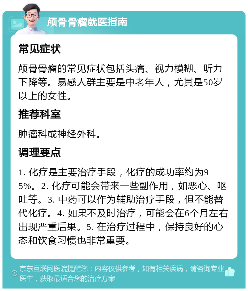 颅骨骨瘤就医指南 常见症状 颅骨骨瘤的常见症状包括头痛、视力模糊、听力下降等。易感人群主要是中老年人，尤其是50岁以上的女性。 推荐科室 肿瘤科或神经外科。 调理要点 1. 化疗是主要治疗手段，化疗的成功率约为95%。2. 化疗可能会带来一些副作用，如恶心、呕吐等。3. 中药可以作为辅助治疗手段，但不能替代化疗。4. 如果不及时治疗，可能会在6个月左右出现严重后果。5. 在治疗过程中，保持良好的心态和饮食习惯也非常重要。