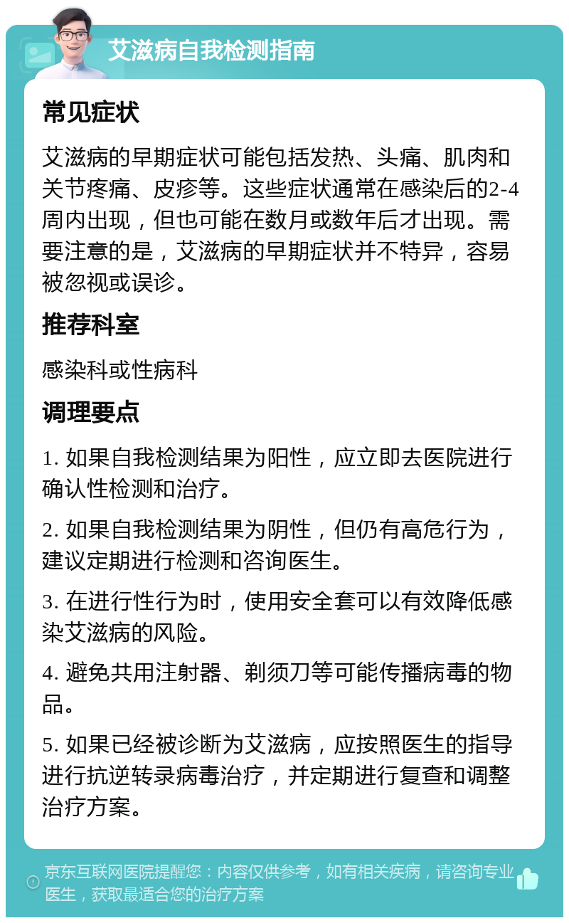 艾滋病自我检测指南 常见症状 艾滋病的早期症状可能包括发热、头痛、肌肉和关节疼痛、皮疹等。这些症状通常在感染后的2-4周内出现，但也可能在数月或数年后才出现。需要注意的是，艾滋病的早期症状并不特异，容易被忽视或误诊。 推荐科室 感染科或性病科 调理要点 1. 如果自我检测结果为阳性，应立即去医院进行确认性检测和治疗。 2. 如果自我检测结果为阴性，但仍有高危行为，建议定期进行检测和咨询医生。 3. 在进行性行为时，使用安全套可以有效降低感染艾滋病的风险。 4. 避免共用注射器、剃须刀等可能传播病毒的物品。 5. 如果已经被诊断为艾滋病，应按照医生的指导进行抗逆转录病毒治疗，并定期进行复查和调整治疗方案。