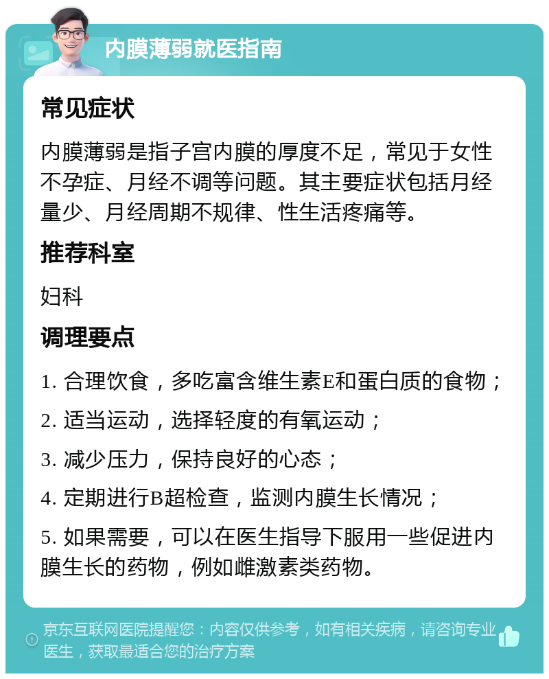 内膜薄弱就医指南 常见症状 内膜薄弱是指子宫内膜的厚度不足，常见于女性不孕症、月经不调等问题。其主要症状包括月经量少、月经周期不规律、性生活疼痛等。 推荐科室 妇科 调理要点 1. 合理饮食，多吃富含维生素E和蛋白质的食物； 2. 适当运动，选择轻度的有氧运动； 3. 减少压力，保持良好的心态； 4. 定期进行B超检查，监测内膜生长情况； 5. 如果需要，可以在医生指导下服用一些促进内膜生长的药物，例如雌激素类药物。