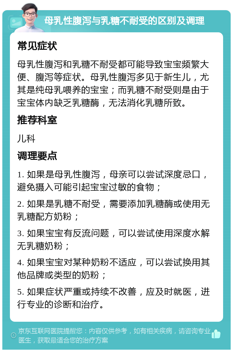 母乳性腹泻与乳糖不耐受的区别及调理 常见症状 母乳性腹泻和乳糖不耐受都可能导致宝宝频繁大便、腹泻等症状。母乳性腹泻多见于新生儿，尤其是纯母乳喂养的宝宝；而乳糖不耐受则是由于宝宝体内缺乏乳糖酶，无法消化乳糖所致。 推荐科室 儿科 调理要点 1. 如果是母乳性腹泻，母亲可以尝试深度忌口，避免摄入可能引起宝宝过敏的食物； 2. 如果是乳糖不耐受，需要添加乳糖酶或使用无乳糖配方奶粉； 3. 如果宝宝有反流问题，可以尝试使用深度水解无乳糖奶粉； 4. 如果宝宝对某种奶粉不适应，可以尝试换用其他品牌或类型的奶粉； 5. 如果症状严重或持续不改善，应及时就医，进行专业的诊断和治疗。