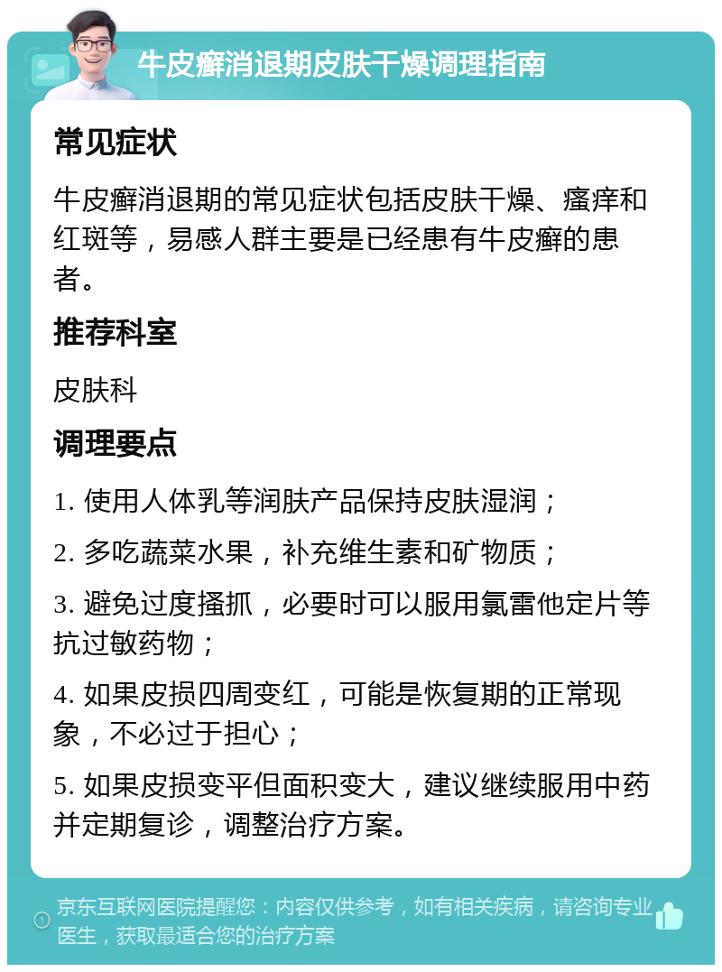 牛皮癣消退期皮肤干燥调理指南 常见症状 牛皮癣消退期的常见症状包括皮肤干燥、瘙痒和红斑等，易感人群主要是已经患有牛皮癣的患者。 推荐科室 皮肤科 调理要点 1. 使用人体乳等润肤产品保持皮肤湿润； 2. 多吃蔬菜水果，补充维生素和矿物质； 3. 避免过度搔抓，必要时可以服用氯雷他定片等抗过敏药物； 4. 如果皮损四周变红，可能是恢复期的正常现象，不必过于担心； 5. 如果皮损变平但面积变大，建议继续服用中药并定期复诊，调整治疗方案。