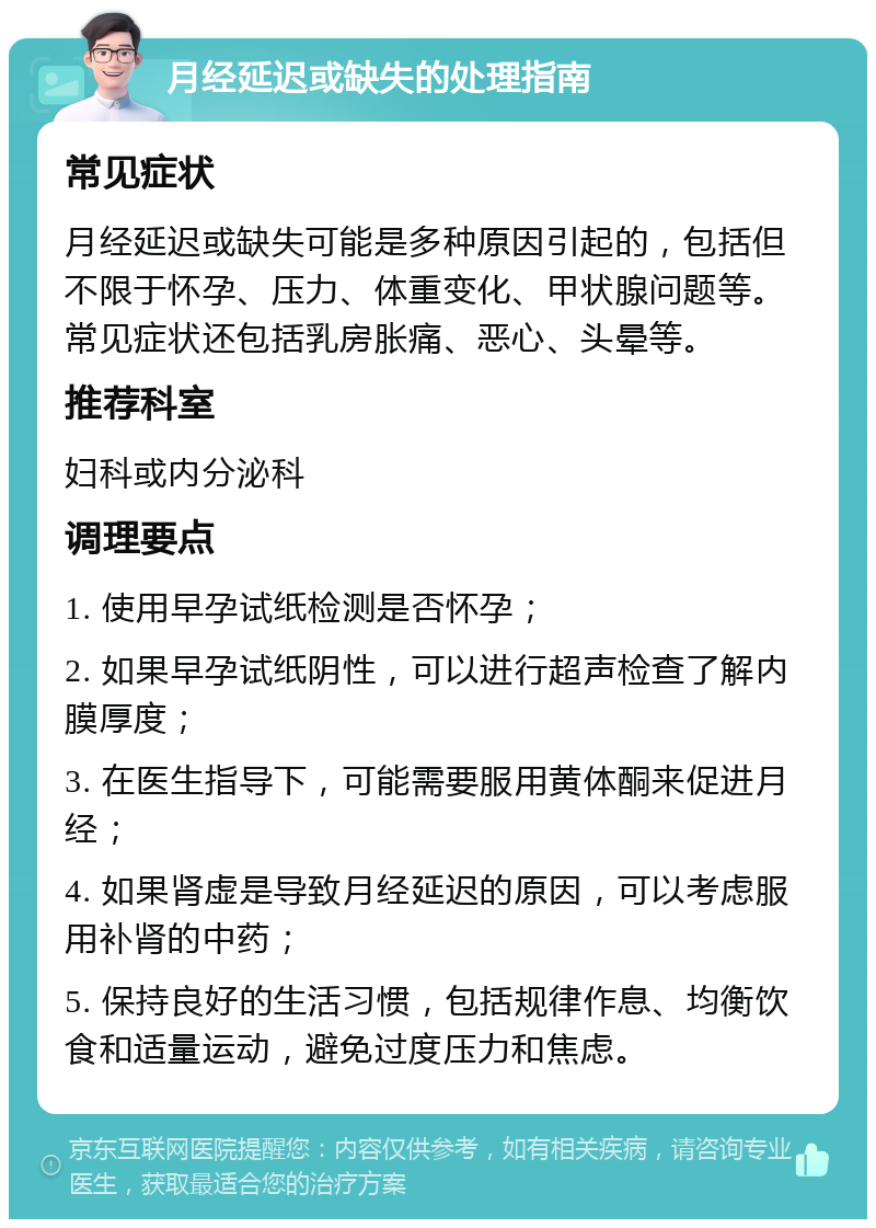 月经延迟或缺失的处理指南 常见症状 月经延迟或缺失可能是多种原因引起的，包括但不限于怀孕、压力、体重变化、甲状腺问题等。常见症状还包括乳房胀痛、恶心、头晕等。 推荐科室 妇科或内分泌科 调理要点 1. 使用早孕试纸检测是否怀孕； 2. 如果早孕试纸阴性，可以进行超声检查了解内膜厚度； 3. 在医生指导下，可能需要服用黄体酮来促进月经； 4. 如果肾虚是导致月经延迟的原因，可以考虑服用补肾的中药； 5. 保持良好的生活习惯，包括规律作息、均衡饮食和适量运动，避免过度压力和焦虑。