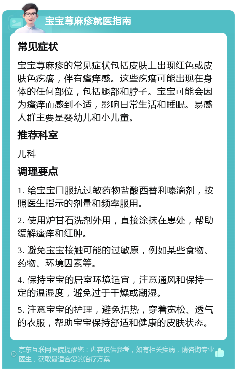 宝宝荨麻疹就医指南 常见症状 宝宝荨麻疹的常见症状包括皮肤上出现红色或皮肤色疙瘩，伴有瘙痒感。这些疙瘩可能出现在身体的任何部位，包括腿部和脖子。宝宝可能会因为瘙痒而感到不适，影响日常生活和睡眠。易感人群主要是婴幼儿和小儿童。 推荐科室 儿科 调理要点 1. 给宝宝口服抗过敏药物盐酸西替利嗪滴剂，按照医生指示的剂量和频率服用。 2. 使用炉甘石洗剂外用，直接涂抹在患处，帮助缓解瘙痒和红肿。 3. 避免宝宝接触可能的过敏原，例如某些食物、药物、环境因素等。 4. 保持宝宝的居室环境适宜，注意通风和保持一定的温湿度，避免过于干燥或潮湿。 5. 注意宝宝的护理，避免捂热，穿着宽松、透气的衣服，帮助宝宝保持舒适和健康的皮肤状态。